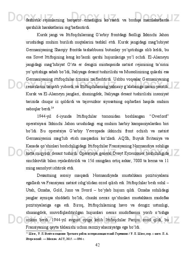 fashistik   rejimlarning   barqaror   emasligini   ko rsatdi   va   boshqa   mamlakatlardaʻ
qarshilik harakatlarini rag batlantirdi.	
ʻ
Kursk   jangi   va   Ittifoqchilarning   G arbiy   frontdagi   faolligi   Ikkinchi   Jahon	
ʻ
urushidagi   muhim   burilish   nuqtalarini   tashkil   etdi.   Kursk   jangidagi   mag lubiyat	
ʻ
Germaniyaning   Sharqiy   frontda   tashabbusni   butunlay   yo qotishiga   olib   keldi,   bu	
ʻ
esa   Sovet   Ittifoqining   keng   ko lamli   qarshi   hujumlariga   yo l   ochdi.   El-Alameyn	
ʻ ʻ
jangidagi   mag lubiyat   O rta   er   dengizi   mintaqasida   natsist   rejimining   ta’sirini	
ʻ ʻ
yo qotishiga sabab bo ldi, Italiyaga desant tushirilishi va Mussolinining qulashi esa	
ʻ ʻ
Germaniyaning ittifoqchilar tizimini  zaiflashtirdi. Ushbu voqealar Germaniyaning
resurslarini tarqatib yubordi va Ittifoqchilarning yakuniy g alabasiga zamin yaratdi.	
ʻ
Kursk   va   El-Alameyn   janglari,   shuningdek,   Italiyaga   desant   tushirilishi   insoniyat
tarixida   chuqur   iz   qoldirdi   va   tajovuzkor   siyosatning   oqibatlari   haqida   muhim
saboqlar berdi. 16
1944-yil   6-iyunda   Ittifoqchilar   tomonidan   boshlangan   “Overlord”
operatsiyasi   Ikkinchi   Jahon   urushidagi   eng   muhim   harbiy   kampaniyalardan   biri
bo ldi.   Bu   operatsiya   G arbiy   Yevropada   ikkinchi   front   ochish   va   natsist	
ʻ ʻ
Germaniyasini   mag lub   etish   maqsadini   ko zladi.   AQSh,   Buyuk   Britaniya   va	
ʻ ʻ
Kanada qo shinlari boshchiligidagi Ittifoqchilar Fransiyaning Normandiya sohiliga	
ʻ
katta miqyosli desant tushirdi. Operatsiya general Dvayt Eyzenxauer boshchiligida
sinchkovlik   bilan   rejalashtirildi   va   156   mingdan   ortiq   askar,   7000   ta   kema   va   11
ming samolyot ishtirok etdi.
Desantning   asosiy   maqsadi   Normandiyada   mustahkam   pozitsiyalarni
egallash va Fransiyani natsist ishg olidan ozod qilish edi. Ittifoqchilar besh sohil –	
ʻ
Utah,   Omaha,   Gold,   Juno   va   Svord   –   bo ylab   hujum   qildi.   Omaha   sohilidagi	
ʻ
janglar   ayniqsa   shiddatli   bo ldi,   chunki   nemis   qo shinlari   mustahkam   mudofaa	
ʻ ʻ
pozitsiyalariga   ega   edi.   Biroq,   Ittifoqchilarning   havo   va   dengiz   ustunligi,
shuningdek,   muvofiqlashtirilgan   hujumlari   nemis   mudofaasini   yorib   o tishga	
ʻ
imkon   berdi.   1944-yil   avgust   oyiga   kelib   Ittifoqchilar   Parijni   ozod   qildi,   bu
Fransiyaning qayta tiklanishi uchun ramziy ahamiyatga ega bo ldi.	
ʻ
16
 Шirer, У. Л. Взлёт и падение Третьего рейха: история нацистской Германии / У. Л. Шirer; пер. с англ. Л. А.
Игоревский. — Москва: АСТ, 2015. — 896 с.
42 