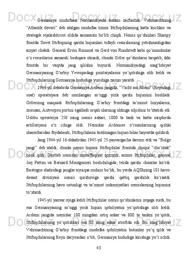 Germaniya   mudofaasi   Normandiyada   keskin   zaiflashdi.   Vehrmachtning
“Atlantik   devori”   deb   atalgan   mudofaa   tizimi   Ittifoqchilarning   katta   kuchlari   va
strategik   rejalashtiruvi   oldida   samarasiz   bo lib   chiqdi.   Nemis   qo shinlari   Sharqiyʻ ʻ
frontda   Sovet   Ittifoqining   qarshi   hujumlari   tufayli   resurslarning   yetishmasligidan
aziyat chekdi. General Ervin Rommel  va Gerd von Rundstedt  kabi qo mondonlar	
ʻ
o z resurslarini samarali boshqara olmadi, chunki Gitler qo shinlarni tarqatib, ikki	
ʻ ʻ
frontda   bir   vaqtda   jang   qilishni   buyurdi.   Normandiyadagi   mag lubiyat	
ʻ
Germaniyaning   G arbiy   Yevropadagi   pozitsiyalarini   yo qotishiga   olib   keldi   va	
ʻ ʻ
Ittifoqchilarning Germaniya hududiga yurishiga zamin yaratdi.
1944-yil dekabrda Germaniya Ardenn jangida, “Vacht am Rhein” (Reyndagi
soat)   operatsiyasi   deb   nomlangan   so nggi   yirik   qarshi   hujumini   boshladi.	
ʻ
Gitlerning   maqsadi   Ittifoqchilarning   G arbiy   frontdagi   ta’minot   liniyalarini,
ʻ
xususan, Antverpen portini egallash orqali ularning oldinga siljishini to xtatish edi.	
ʻ
Ushbu   operatsiya   250   ming   nemis   askari,   1000   ta   tank   va   katta   miqdorda
artilleriyani   o z   ichiga   oldi.   Nemislar   Ardennes   o rmonlarining   qishki	
ʻ ʻ
sharoitlaridan foydalanib, Ittifoqchilarni kutilmagan hujum bilan hayratda qoldirdi.
Jang 1944-yil 16-dekabrdan 1945-yil 25-yanvargacha davom etdi va “Bulge
jangi”   deb   ataldi,   chunki   nemis   hujumi   Ittifoqchilar   frontida   chuqur   “cho ntak”	
ʻ
hosil   qildi.   Dastlab   nemislar   muvaffaqiyat   qozondi,   ammo   Ittifoqchilar,   general
Jorj   Patton   va   Bernard   Montgomeri   boshchiligida,   tezda   qarshi   choralar   ko rdi.	
ʻ
Bastogne shahridagi janglar ayniqsa muhim bo ldi, bu yerda AQShning 101-havo-	
ʻ
desant   diviziyasi   nemis   qurshoviga   qarshi   qattiq   qarshilik   ko rsatdi.	
ʻ
Ittifoqchilarning   havo   ustunligi   va   ta’minot   imkoniyatlari   nemislarning   hujumini
to xtatdi.	
ʻ
1945-yil yanvar oyiga kelib Ittifoqchilar nemis qo shinlarini orqaga surdi, bu	
ʻ
esa   Germaniyaning   so nggi   yirik   hujum   qobiliyatini   yo qotishiga   olib   keldi.	
ʻ ʻ
Ardenn   jangida   nemislar   100   mingdan   ortiq   askar   va   800   ta   tankni   yo qotdi,	
ʻ
Ittifoqchilarning   yo qotishlari   esa   80   ming   askar   atrofida   edi.   Bu   mag lubiyat	
ʻ ʻ
Vehrmachtning   G arbiy   frontdagi   mudofaa   qobiliyatini   butunlay   yo q   qildi   va
ʻ ʻ
Ittifoqchilarning Reyn daryosidan o tib, Germaniya hududiga kirishiga yo l ochdi.	
ʻ ʻ
43 