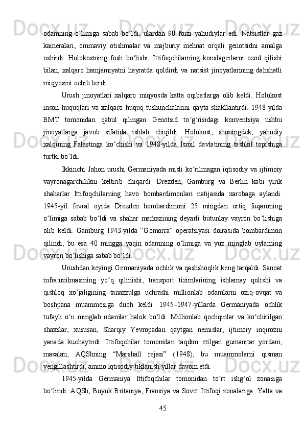 odamning   o limiga   sabab   bo ldi,   ulardan   90   foizi   yahudiylar   edi.   Natsistlar   gazʻ ʻ
kameralari,   ommaviy   otishmalar   va   majburiy   mehnat   orqali   genotsidni   amalga
oshirdi.   Holokostning   fosh   bo lishi,   Ittifoqchilarning   konslagerlarni   ozod   qilishi	
ʻ
bilan,   xalqaro   hamjamiyatni   hayratda   qoldirdi   va   natsist   jinoyatlarining   dahshatli
miqyosini ochib berdi.
Urush   jinoyatlari   xalqaro   miqyosda   katta   oqibatlarga   olib   keldi.   Holokost
inson   huquqlari   va   xalqaro   huquq   tushunchalarini   qayta   shakllantirdi.   1948-yilda
BMT   tomonidan   qabul   qilingan   Genotsid   to g risidagi   konventsiya   ushbu	
ʻ ʻ
jinoyatlarga   javob   sifatida   ishlab   chiqildi.   Holokost,   shuningdek,   yahudiy
xalqining   Falastinga   ko chishi   va   1948-yilda   Isroil   davlatining   tashkil   topishiga	
ʻ
turtki bo ldi.	
ʻ
Ikkinchi   Jahon  urushi   Germaniyada  misli   ko rilmagan  iqtisodiy  va  ijtimoiy	
ʻ
vayronagarchilikni   keltirib   chiqardi.   Drezden,   Gamburg   va   Berlin   kabi   yirik
shaharlar   Ittifoqchilarning   havo   bombardimonlari   natijasida   xarobaga   aylandi.
1945-yil   fevral   oyida   Drezden   bombardimoni   25   mingdan   ortiq   fuqaroning
o limiga   sabab   bo ldi   va   shahar   markazining   deyarli   butunlay   vayron   bo lishiga	
ʻ ʻ ʻ
olib   keldi.   Gamburg   1943-yilda   “Gomorra”   operatsiyasi   doirasida   bombardimon
qilindi,   bu   esa   40   mingga   yaqin   odamning   o limiga   va   yuz   minglab   uylarning	
ʻ
vayron bo lishiga sabab bo ldi.	
ʻ ʻ
Urushdan keyingi Germaniyada ochlik va qashshoqlik keng tarqaldi. Sanoat
infratuzilmasining   yo q   qilinishi,   transport   tizimlarining   ishlamay   qolishi   va	
ʻ
qishloq   xo jaligining   tanazzulga   uchrashi   millionlab   odamlarni   oziq-ovqat   va	
ʻ
boshpana   muammosiga   duch   keldi.   1945–1947-yillarda   Germaniyada   ochlik
tufayli   o n   minglab   odamlar   halok   bo ldi.   Millionlab   qochqinlar   va   ko chirilgan	
ʻ ʻ ʻ
shaxslar,   xususan,   Sharqiy   Yevropadan   qaytgan   nemislar,   ijtimoiy   inqirozni
yanada   kuchaytirdi.   Ittifoqchilar   tomonidan   taqdim   etilgan   gumanitar   yordam,
masalan,   AQShning   “Marshall   rejasi”   (1948),   bu   muammolarni   qisman
yengillashtirdi, ammo iqtisodiy tiklanish yillar davom etdi.
1945-yilda   Germaniya   Ittifoqchilar   tomonidan   to rt   ishg ol   zonasiga	
ʻ ʻ
bo lindi:   AQSh,  Buyuk   Britaniya,   Fransiya   va   Sovet   Ittifoqi   zonalariga.  Yalta   va	
ʻ
45 