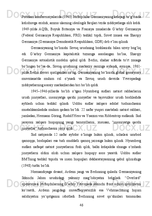 Potsdam konferensiyalarida (1945) Ittifoqchilar Germaniyaning kelajagi to g risidaʻ ʻ
kelishuvga erishdi, ammo ularning ideologik farqlari tezda ziddiyatlarga olib keldi.
1949-yilda   AQSh,   Buyuk   Britaniya   va   Fransiya   zonalarida   G arbiy   Germaniya	
ʻ
(Federal   Germaniya   Respublikasi,   FRG)   tashkil   topdi,   Sovet   zonasi   esa   Sharqiy
Germaniya (Germaniya Demokratik Respublikasi, GDR) deb e’lon qilindi.
Germaniyaning   bo linishi   Sovuq   urushning   boshlanishi   bilan   uzviy   bog liq	
ʻ ʻ
edi.   G arbiy   Germaniya   kapitalistik   tuzumga   asoslangan   bo lsa,   Sharqiy	
ʻ ʻ
Germaniya   sotsialistik   modelni   qabul   qildi.   Berlin,   shahar   sifatida   to rt   zonaga	
ʻ
bo lingan   bo lsa-da,   Sovuq   urushning   markaziy   ramziga   aylandi,   ayniqsa,   1961-	
ʻ ʻ
yilda Berlin devori qurilgandan so ng. Germaniyaning bo linishi global geosiyosiy	
ʻ ʻ
muvozanatda   muhim   rol   o ynadi   va   Sovuq   urush   davrida   Yevropadagi	
ʻ
ziddiyatlarning asosiy markazlaridan biri bo lib qoldi.	
ʻ
1945–1946-yillarda   bo lib   o tgan   Nyurnberg   sudlari   natsist   rahbarlarini	
ʻ ʻ
urush   jinoyatlari,   insoniyatga   qarshi   jinoyatlar   va   tajovuzkor   urush   boshlashda
ayblash   uchun   tashkil   qilindi.   Ushbu   sudlar   xalqaro   adolat   tushunchasini
mustahkamlashda muhim qadam bo ldi. 22 nafar yuqori martabali natsist  rahbari,	
ʻ
jumladan, Hermann Göring, Rudolf Hess va Yoaxim von Ribbentrop sudlandi. Sud
jarayoni   xalqaro   huquqning   yangi   tamoyillarini,   xususan,   “insoniyatga   qarshi
jinoyatlar” tushunchasini joriy qildi.
Sud   natijasida   12   nafar   aybdor   o limga   hukm   qilindi,   uchalasi   umrbod	
ʻ
qamoqqa,   boshqalari   esa   turli   muddatli   qamoq   jazosiga   hukm   qilindi.   Nyurnberg
sudlari   nafaqat   natsist   jinoyatlarini   fosh   qildi,   balki   kelajakda   shunga   o xshash	
ʻ
jinoyatlarni   oldini   olish   uchun   xalqaro   huquqiy   asos   yaratdi.   Ushbu   sudlar
BMTning   tashkil   topishi   va   inson   huquqlari   deklaratsiyasining   qabul   qilinishiga
(1948) turtki bo ldi.	
ʻ
Normandiyaga   desant,   Ardenn   jangi   va   Berlinning   qulashi   Germaniyaning
Ikkinchi   Jahon   urushidagi   yakuniy   mag lubiyatini   belgiladi.   “Overlord”	
ʻ
operatsiyasi Ittifoqchilarning G arbiy Yevropada ikkinchi front ochish qobiliyatini	
ʻ
ko rsatdi,   Ardenn   jangidagi   muvaffaqiyatsizlik   esa   Vehrmachtning   hujum	
ʻ
salohiyatini   yo qotganini   isbotladi.   Berlinning   sovet   qo shinlari   tomonidan	
ʻ ʻ
46 