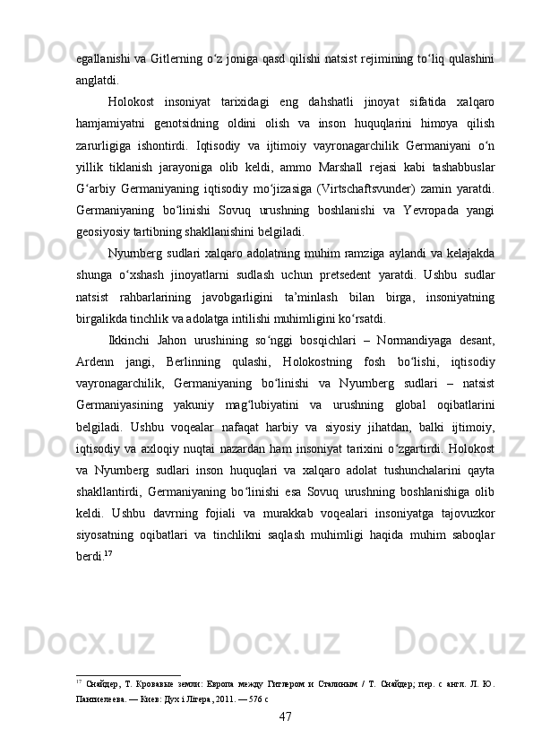 egallanishi va Gitlerning o z joniga qasd qilishi  natsist  rejimining to liq qulashiniʻ ʻ
anglatdi.
Holokost   insoniyat   tarixidagi   eng   dahshatli   jinoyat   sifatida   xalqaro
hamjamiyatni   genotsidning   oldini   olish   va   inson   huquqlarini   himoya   qilish
zarurligiga   ishontirdi.   Iqtisodiy   va   ijtimoiy   vayronagarchilik   Germaniyani   o n	
ʻ
yillik   tiklanish   jarayoniga   olib   keldi,   ammo   Marshall   rejasi   kabi   tashabbuslar
G arbiy   Germaniyaning   iqtisodiy   mo jizasiga   (Virtschaftsvunder)   zamin   yaratdi.	
ʻ ʻ
Germaniyaning   bo linishi   Sovuq   urushning   boshlanishi   va   Yevropada   yangi	
ʻ
geosiyosiy tartibning shakllanishini belgiladi.
Nyurnberg  sudlari  xalqaro  adolatning muhim  ramziga  aylandi   va kelajakda
shunga   o xshash   jinoyatlarni   sudlash   uchun   pretsedent   yaratdi.   Ushbu   sudlar	
ʻ
natsist   rahbarlarining   javobgarligini   ta’minlash   bilan   birga,   insoniyatning
birgalikda tinchlik va adolatga intilishi muhimligini ko rsatdi.	
ʻ
Ikkinchi   Jahon   urushining   so nggi   bosqichlari   –   Normandiyaga   desant,	
ʻ
Ardenn   jangi,   Berlinning   qulashi,   Holokostning   fosh   bo lishi,   iqtisodiy	
ʻ
vayronagarchilik,   Germaniyaning   bo linishi   va   Nyurnberg   sudlari   –   natsist	
ʻ
Germaniyasining   yakuniy   mag lubiyatini   va   urushning   global   oqibatlarini	
ʻ
belgiladi.   Ushbu   voqealar   nafaqat   harbiy   va   siyosiy   jihatdan,   balki   ijtimoiy,
iqtisodiy   va   axloqiy   nuqtai   nazardan   ham   insoniyat   tarixini   o zgartirdi.   Holokost	
ʻ
va   Nyurnberg   sudlari   inson   huquqlari   va   xalqaro   adolat   tushunchalarini   qayta
shakllantirdi,   Germaniyaning   bo linishi   esa   Sovuq   urushning   boshlanishiga   olib	
ʻ
keldi.   Ushbu   davrning   fojiali   va   murakkab   voqealari   insoniyatga   tajovuzkor
siyosatning   oqibatlari   va   tinchlikni   saqlash   muhimligi   haqida   muhim   saboqlar
berdi. 17
17
  Снайдер,   Т.   Кровавые   земли:   Европа   между   Гитлером   и   Сталиным   /   Т.   Снайдер;   пер.   с   англ.   Л.   Ю.
Пантиелеева. — Киев: Дуx i Лiтера, 2011. — 576 с
47 