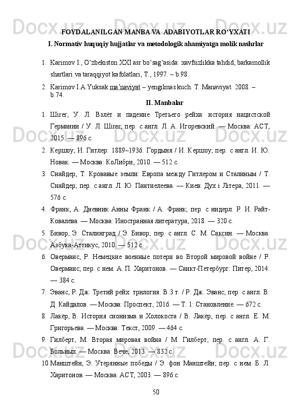 FOYDALANILGAN MANBA VA  ADABIYOTLAR RO YXATIʻ
I. Nоrmativ huquqiy hujjatlar va metоdоlоgik ahamiyatga mоlik nashrlar
1. Karimov I., O zbekiston XXI asr bo sag asida: xavfsizlikka tahdid, barkamollik	
ʻ ʻ ʻ
shartlari va taraqqiyot kafolatlari, T., 1997.  – b .98.
2. Karimov I.A.Yuksak  ma naviyat	
ʼ  – yengilmas kuch.  T.:Manaviyat. 2008.  – 
b. 74.
II. Manbalar
1. Шirer,   У.   Л.   Взлёт   и   падение   Третьего   рейха:   история   нацистской
Германии   /   У.   Л.   Шirer;   пер.   с   англ.   Л.   А.   Игоревский.   —   Москва:   АСТ,
2015. — 896 с.
2. Кершоу,  И. Гитлер:   1889–1936. Гордыня  /   И. Кершоу;  пер.  с англ.  И.  Ю.
Новак. — Москва: КоЛибри, 2010. — 512 с.
3. Снайдер,   Т.   Кровавые   земли:   Европа   между   Гитлером   и   Сталиным   /   Т.
Снайдер;  пер. с англ. Л. Ю. Пантиелеева. — Киев: Дуx i Лiтера, 2011. —
576 с.
4. Франк,   А.   Дневник   Анны   Франк   /   А.   Франк;   пер.   с   нидерл.   Р.   И.   Райт-
Ковалёва. — Москва: Иностранная литература, 2018. — 320 с.
5. Бивор,   Э.   Сталинград   /   Э.   Бивор;   пер.   с   англ.   С.   М.   Саксин.   —   Москва:
Азбука-Аттикус, 2010. — 512 с.
6. Оверманс,   Р.   Немецкие   военные   потери   во   Второй   мировой   войне   /   Р.
Оверманс; пер. с нем. А. П. Харитонов. — Санкт-Петербург: Питер, 2014.
— 384 с.
7. Эванс, Р. Дж. Третий рейх: трилогия. В 3 т. / Р. Дж. Эванс; пер. с англ. В.
Д. Кайдалов. — Москва: Проспект, 2016. — Т. 1: Становление. — 672 с.
8. Лакёр,   В.   История   сионизма   и   Холокоста   /   В.   Лакёр;   пер.   с   англ.   Е.   М.
Григорьева. — Москва: Текст, 2009. — 464 с.
9. Гилберт,   М.   Вторая   мировая   война   /   М.   Гилберт;   пер.   с   англ.   А.   Г.
Больных. — Москва: Вече, 2013. — 832 с.
10. Манштейн,   Э.   Утерянные   победы   /   Э.   фон   Манштейн;   пер.   с   нем.   Б.   Л.
Харитонов. — Москва: АСТ, 2003. — 896 с.
50