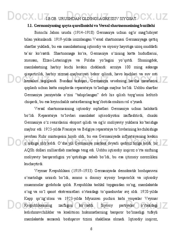 I.BOB.  URUSHDAN OLDINGI AGRESSIV SIYOSAT
I.1.  Germaniyaning qayta qurollanishi va Versal shartnomasining buzilishi
Birinchi   Jahon   urushi   (1914–1918)   Germaniya   uchun   og ir   mag lubiyatʻ ʻ
bilan   yakunlandi.   1919-yilda   imzolangan   Versal   shartnomasi   Germaniyaga   qattiq
shartlar yukladi, bu esa mamlakatning iqtisodiy va siyosiy hayotiga uzoq muddatli
ta’sir   ko rsatdi.   Shartnomaga   ko ra,   Germaniya   o zining   katta   hududlarini,	
ʻ ʻ ʻ
xususan,   Elzas-Lotaringiya   va   Polsha   yo lagini   yo qotdi.   Shuningdek,	
ʻ ʻ
mamlakatning   harbiy   kuchi   keskin   cheklandi:   armiya   100   ming   askarga
qisqartirildi,   harbiy   xizmat   majburiyati   bekor   qilindi,   havo   kuchlari   va   suv   osti
kemalari   taqiqlandi.   Bundan   tashqari,   Germaniya   urushning   barcha   zararlarini
qoplash uchun katta miqdorda reparatsiya to lashga majbur bo ldi. Ushbu shartlar	
ʻ ʻ
Germaniya   jamiyatida   o zini   “tahqirlangan”   deb   his   qilish   tuyg usini   keltirib	
ʻ ʻ
chiqardi, bu esa keyinchalik natsistlarning targ ibotida muhim rol o ynadi.	
ʻ ʻ
Versal   shartnomasining   iqtisodiy   oqibatlari   Germaniya   uchun   halokatli
bo ldi.   Reparatsiya   to lovlari   mamlakat   iqtisodiyotini   zaiflashtirdi,   chunki	
ʻ ʻ
Germaniya  o z   resurslarini   eksport   qilish   va   og ir   moliyaviy   yuklarni   ko tarishga	
ʻ ʻ ʻ
majbur edi. 1923-yilda Fransiya va Belgiya reparatsiya to lovlarining kechikishiga	
ʻ
javoban   Ruhr   mintaqasini   bosib   oldi,   bu   esa   Germaniyada   inflyatsiyaning   keskin
o sishiga olib keldi. O sha yili Germaniya markasi deyarli qadrsiz holga keldi: bir	
ʻ ʻ
AQSh dollari milliardlab markaga teng edi. Ushbu iqtisodiy inqiroz o rta sinfning	
ʻ
moliyaviy   barqarorligini   yo qotishiga   sabab   bo ldi,   bu   esa   ijtimoiy   norozilikni	
ʻ ʻ
kuchaytirdi.
Veymar   Respublikasi   (1919–1933)   Germaniyada   demokratik   boshqaruvni
o rnatishga   urinish   bo ldi,   ammo   u   doimiy   siyosiy   beqarorlik   va   iqtisodiy	
ʻ ʻ
muammolar   girdobida   qoldi.   Respublika   tashkil   topganidan   so ng,   mamlakatda	
ʻ
o ng   va   so l   qanot   ekstremistlari   o rtasidagi   to qnashuvlar   avj   oldi.   1920-yilda	
ʻ ʻ ʻ ʻ
Kapp   qo zg oloni   va   1923-yilda   Myunxen   puchisi   kabi   voqealar   Veymar	
ʻ ʻ
Respublikasining   zaifligini   ko rsatdi.   Siyosiy   partiyalar   o rtasidagi	
ʻ ʻ
kelishmovchiliklar   va   koalitsion   hukumatlarning   barqaror   bo lmasligi   tufayli	
ʻ
mamlakatda   samarali   boshqaruv   tizimi   shakllana   olmadi.   Iqtisodiy   inqiroz,
6 