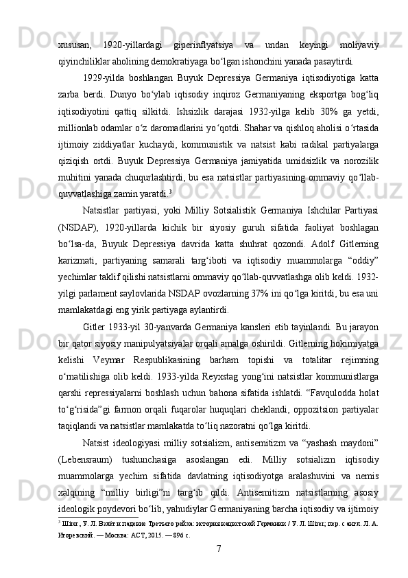xususan,   1920-yillardagi   giperinflyatsiya   va   undan   keyingi   moliyaviy
qiyinchiliklar aholining demokratiyaga bo lgan ishonchini yanada pasaytirdi.ʻ
1929-yilda   boshlangan   Buyuk   Depressiya   Germaniya   iqtisodiyotiga   katta
zarba   berdi.   Dunyo   bo ylab   iqtisodiy   inqiroz   Germaniyaning   eksportga   bog liq	
ʻ ʻ
iqtisodiyotini   qattiq   silkitdi.   Ishsizlik   darajasi   1932-yilga   kelib   30%   ga   yetdi,
millionlab odamlar o z daromadlarini yo qotdi. Shahar va qishloq aholisi o rtasida	
ʻ ʻ ʻ
ijtimoiy   ziddiyatlar   kuchaydi,   kommunistik   va   natsist   kabi   radikal   partiyalarga
qiziqish   ortdi.   Buyuk   Depressiya   Germaniya   jamiyatida   umidsizlik   va   norozilik
muhitini   yanada  chuqurlashtirdi, bu  esa  natsistlar   partiyasining  ommaviy  qo llab-	
ʻ
quvvatlashiga zamin yaratdi. 3
Natsistlar   partiyasi,   yoki   Milliy   Sotsialistik   Germaniya   Ishchilar   Partiyasi
(NSDAP),   1920-yillarda   kichik   bir   siyosiy   guruh   sifatida   faoliyat   boshlagan
bo lsa-da,   Buyuk   Depressiya   davrida   katta   shuhrat   qozondi.   Adolf   Gitlerning	
ʻ
karizmati,   partiyaning   samarali   targ iboti   va   iqtisodiy   muammolarga   “oddiy”	
ʻ
yechimlar taklif qilishi natsistlarni ommaviy qo llab-quvvatlashga olib keldi. 1932-	
ʻ
yilgi parlament saylovlarida NSDAP ovozlarning 37% ini qo lga kiritdi, bu esa uni	
ʻ
mamlakatdagi eng yirik partiyaga aylantirdi.
Gitler 1933-yil 30-yanvarda Germaniya kansleri etib tayinlandi. Bu jarayon
bir qator siyosiy manipulyatsiyalar orqali amalga oshirildi. Gitlerning hokimiyatga
kelishi   Veymar   Respublikasining   barham   topishi   va   totalitar   rejimning
o rnatilishiga   olib   keldi.   1933-yilda   Reyxstag   yong ini   natsistlar   kommunistlarga	
ʻ ʻ
qarshi   repressiyalarni   boshlash   uchun   bahona   sifatida   ishlatdi.   “Favqulodda   holat
to g risida”gi   farmon   orqali   fuqarolar   huquqlari   cheklandi,   oppozitsion   partiyalar
ʻ ʻ
taqiqlandi va natsistlar mamlakatda to liq nazoratni qo lga kiritdi.	
ʻ ʻ
Natsist   ideologiyasi   milliy   sotsializm,   antisemitizm   va   “yashash   maydoni”
(Lebensraum)   tushunchasiga   asoslangan   edi.   Milliy   sotsializm   iqtisodiy
muammolarga   yechim   sifatida   davlatning   iqtisodiyotga   aralashuvini   va   nemis
xalqining   “milliy   birligi”ni   targ ib   qildi.   Antisemitizm   natsistlarning   asosiy	
ʻ
ideologik poydevori bo lib, yahudiylar Germaniyaning barcha iqtisodiy va ijtimoiy	
ʻ
3
 Шirer, У. Л. Взлёт и падение Третьего рейха: история нацистской Германии / У. Л. Шirer; пер. с англ. Л. А.
Игоревский. — Москва: АСТ, 2015. — 896 с.
7 