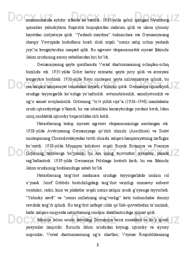 muammolarida   aybdor   sifatida   ko rsatildi.   1935-yilda   qabul   qilingan   Nyurnbergʻ
qonunlari   yahudiylarni   fuqarolik   huquqlaridan   mahrum   qildi   va   ularni   ijtimoiy
hayotdan   izolyatsiya   qildi.   “Yashash   maydoni”   tushunchasi   esa   Germaniyaning
sharqiy   Yevropada   hududlarni   bosib   olish   orqali   “nemis   xalqi   uchun   yashash
joyi”ni   kengaytirishni   maqsad   qildi.   Bu   agressiv   ekspansionistik   siyosat   Ikkinchi
Jahon urushining asosiy sabablaridan biri bo ldi.	
ʻ
Germaniyaning   qayta   qurollanishi   Versal   shartnomasining   ochiqdan-ochiq
buzilishi   edi.   1935-yilda   Gitler   harbiy   xizmatni   qayta   joriy   qildi   va   armiyani
kengaytira   boshladi.   1936-yilda   Reyn   mintaqasi   qayta   militarizatsiya   qilindi,   bu
esa xalqaro hamjamiyat tomonidan deyarli e’tiborsiz qoldi. Germaniya iqtisodiyoti
urushga   tayyorgarlik   ko rishga   yo naltirildi:   avtomobilsozlik,   samolyotsozlik   va	
ʻ ʻ
og ir sanoat rivojlantirildi. Gitlerning “to rt yillik reja”si (1936–1940) mamlakatni	
ʻ ʻ
urush iqtisodiyotiga o tkazdi, bu esa ishsizlikni kamaytirishga yordam berdi, lekin	
ʻ
uzoq muddatda iqtisodiy beqarorlikka olib keldi.
Natsistlarning   tashqi   siyosati   agressiv   ekspansionizmga   asoslangan   edi.
1938-yilda   Avstriyaning   Germaniyaga   qo shib   olinishi   (Anschluss)   va   Sudet	
ʻ
mintaqasining Chexoslovakiyadan tortib olinishi xalqaro hamjamiyatning zaifligini
ko rsatdi.   1938-yilda   Myunxen   kelishuvi   orqali   Buyuk   Britaniya   va   Fransiya	
ʻ
Gitlerning   talablariga   bo ysundi,   bu   esa   uning   tajovuzkor   siyosatini   yanada	
ʻ
rag batlantirdi.   1939-yilda   Germaniya   Polshaga   bostirib   kirdi,   bu   esa   Ikkinchi	
ʻ
Jahon urushining boshlanishiga sabab bo ldi.	
ʻ
Natsistlarning   targ ibot   mashinasi   urushga   tayyorgarlikda   muhim   rol	
ʻ
o ynadi.   Jozef   Gebbels   boshchiligidagi   targ ibot   vazirligi   ommaviy   axborot	
ʻ ʻ
vositalari, radio, kino va plakatlar orqali nemis xalqini urush g oyasiga tayyorladi.	
ʻ
“Yahudiy   xavfi”   va   “nemis   millatining   ulug vorligi”   kabi   tushunchalar   doimiy	
ʻ
ravishda targ ib qilindi. Bu targ ibot nafaqat ichki qo llab-quvvatlashni ta’minladi,	
ʻ ʻ ʻ
balki xalqaro miqyosda natsistlarning imidjini shakllantirishga xizmat qildi.
Ikkinchi  Jahon  urushi  davridagi  Germaniya tarixi  murakkab va ko p qirrali	
ʻ
jarayonlar   zanjiridir.   Birinchi   Jahon   urushidan   keyingi   iqtisodiy   va   siyosiy
inqirozlar,   Versal   shartnomasining   og ir   shartlari,   Veymar   Respublikasining	
ʻ
8 
