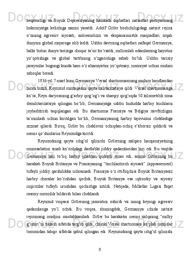 beqarorligi   va   Buyuk   Depressiyaning   halokatli   oqibatlari   natsistlar   partiyasining
hokimiyatga   kelishiga   zamin   yaratdi.   Adolf   Gitler   boshchiligidagi   natsist   rejimi
o zining   agressiv   siyosati,   antisemitizm   va   ekspansionistik   maqsadlari   orqaliʻ
dunyoni global mojaroga olib keldi. Ushbu davrning oqibatlari nafaqat Germaniya,
balki butun dunyo tarixiga chuqur ta’sir ko rsatdi, millionlab odamlarning hayotini	
ʻ
yo qotishiga   va   global   tartibning   o zgarishiga   sabab   bo ldi.   Ushbu   tarixiy	
ʻ ʻ ʻ
jarayonlar bugungi kunda ham o z ahamiyatini yo qotmay, insoniyat uchun muhim	
ʻ ʻ
saboqlar beradi.
1936-yil 7-mart kuni Germaniya Versal shartnomasining muhim bandlaridan
birini buzib, Reynxud mintaqasini qayta militarizatsiya qildi. Versal shartnomasiga
ko ra, Reyn daryosining g arbiy qirg og i va sharqiy qirg oqda 50 kilometrlik zona	
ʻ ʻ ʻ ʻ ʻ
demilitarizatsiya   qilingan   bo lib,   Germaniyaga   ushbu   hududda   harbiy   kuchlarni	
ʻ
joylashtirish   taqiqlangan   edi.   Bu   shartnoma   Fransiya   va   Belgiya   xavfsizligini
ta’minlash   uchun   kiritilgan   bo lib,   Germaniyaning   harbiy   tajovuzini   cheklashga	
ʻ
xizmat   qilardi.   Biroq,   Gitler   bu   cheklovni   ochiqdan-ochiq   e’tiborsiz   qoldirdi   va
nemis qo shinlarini Reynxudga kiritdi.	
ʻ
Reynxudning   qayta   ishg ol   qilinishi   Gitlerning   xalqaro   hamjamiyatning	
ʻ
munosabatini   sinab   ko rishdagi   dastlabki   jiddiy  qadamlaridan   biri   edi.  Bu   vaqtda	
ʻ
Germaniya   hali   to liq   harbiy   jihatdan   qudratli   emas   edi,   ammo   Gitlerning   bu	
ʻ
harakati   Buyuk   Britaniya   va   Fransiyaning   “tinchlantirish   siyosati”   (appeasement)
tufayli   jiddiy   qarshilikka   uchramadi.   Fransiya   o z   ittifoqchisi   Buyuk   Britaniyasiz	
ʻ
harbiy   choralar   ko rishdan   qochdi,   Buyuk   Britaniya   esa   iqtisodiy   va   siyosiy	
ʻ
inqirozlar   tufayli   urushdan   qochishga   intildi.   Natijada,   Millatlar   Ligasi   faqat
rasmiy norozilik bildirish bilan cheklandi.
Reynxud   voqeasi   Gitlerning   jasoratini   oshirdi   va   uning   keyingi   agressiv
qadamlariga   yo l   ochdi.   Bu   voqea,   shuningdek,   Germaniya   ichida   natsist	
ʻ
rejimining   imidjini   mustahkamladi.   Gitler   bu   harakatni   nemis   xalqining   “milliy
g ururi”ni tiklash sifatida targ ib qildi, chunki Versal shartnomasi ko plab nemislar	
ʻ ʻ ʻ
tomonidan  tahqir   sifatida   qabul   qilingan   edi.   Reynxudning   qayta  ishg ol   qilinishi	
ʻ
9 