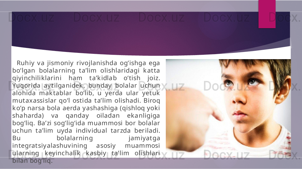           Ruhiy   v a  jismoni y   riv ojlanishda  og‘ishga  ega 
bo‘lgan  bol alarni ng  t a’l im  oli shlaridagi  k at t a 
qiy inchi lik lari ni  ham  t a’k idlab  o‘t ish  joiz. 
Yuqori da  ay t ilganidek ,  bunday   bolalar  uchun 
alohida  mak t ablar  bo‘lib,  u  y erda  ular  y et uk  
mut ax assislar  qo‘l  ost ida  t a’lim  olishadi.  Biroq 
k o‘p narsa bola aerda y ashashi ga (qishloq y ok i 
shaharda)  v a  qanday   oiladan  ek anligiga 
bog‘liq.  Ba’zi  sog‘lig‘ida  muammosi  bor  bolalar 
uchun  t a’l im  uy da  indiv idual  t arzda  beriladi. 
Bu  bolal arning  jami y at ga 
int egrat siy alashuv i ni ng  asosiy   muammosi 
ularning  k ey i nchali k   k asbiy   t a’li m  olishlari 
bilan bog‘l iq.        