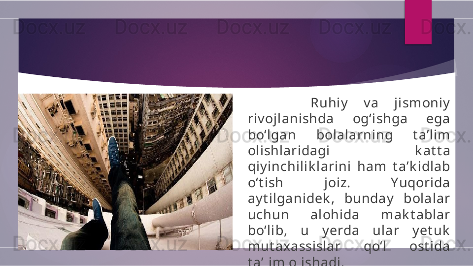           Ruhiy   v a  jismoniy  
riv ojlanishda  og‘ishga  ega 
bo‘lgan  bolalarning  t a’lim 
ol ishlaridagi  k at t a 
qiy inchil ik larini  ham  t a’k idlab 
o‘t ish  joiz.  Yuqorida 
ay t ilganidek ,  bunday   bolalar 
uchun  alohida  mak t ablar 
bo‘lib,  u  y erda  ular  y et uk  
mut axassislar  qo‘l  ost ida 
t a’lim olishadi.         