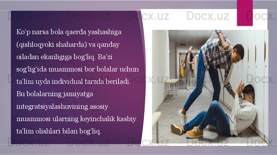 Ko‘p narsa bola qaerda yashashiga 
(qishloqyoki shaharda) va qanday 
oiladan ekanligiga bog‘liq. Ba’zi 
sog‘lig‘ida muammosi bor bolalar uchun 
ta’lim uyda individual tarzda beriladi. 
Bu bolalarning jamiyatga 
integratsiyalashuvining asosiy 
muammosi ularning keyinchalik kasbiy 
ta’lim olishlari bilan bog‘liq.         