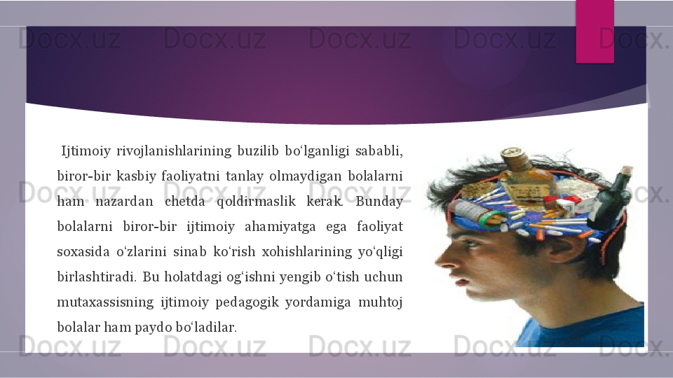         Ijtimoiy  rivojlanishlarining  buzilib  bo‘lganligi  sababli, 
biror-bir  kasbiy  faoliyatni  tanlay  olmaydigan  bolalarni 
ham  nazardan  chetda  qoldirmaslik  kerak.  Bunday 
bolalarni  biror-bir  ijtimoiy  ahamiyatga  ega  faoliyat 
soxasida  o‘zlarini  sinab  ko‘rish  xohishlarining  yo‘qligi 
birlashtiradi.  Bu  holatdagi  og‘ishni  yengib  o‘tish  uchun 
mutaxassisning  ijtimoiy  pedagogik  yordamiga  muhtoj 
bolalar ham paydo bo‘ladilar.        