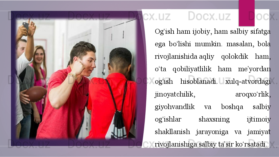 Og‘ish  ham  ijobiy,  ham  salbiy  sifatga 
ega  bo‘lishi  mumkin.  masalan,  bola 
rivojlanishida aqliy  qolokdik  ham, 
o‘ta  qobiliyatlilik  ham  me’yordan 
og‘ish  hisoblanadi.  xulq-atvordagi 
jinoyatchilik,  aroqxo‘rlik, 
giyohvandlik  va  boshqa  salbiy 
og‘ishlar  shaxsning  ijtimoiy 
shakllanish  jarayoniga  va  jamiyat 
rivojlanishiga salbiy ta’sir ko‘rsatadi.         