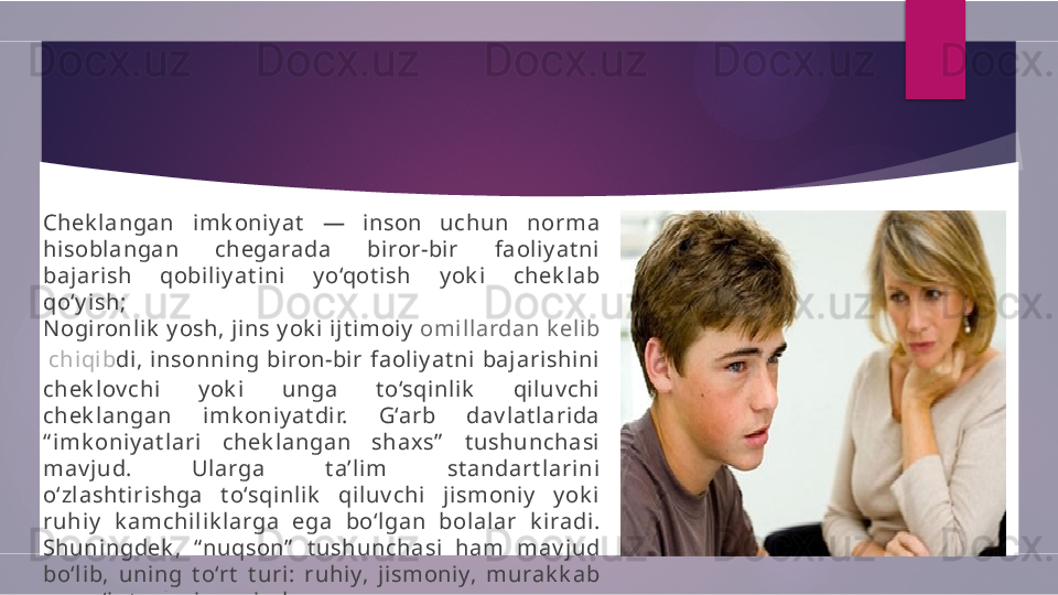 Chek langan  imk oniy at   —  inson  uchun  norma 
hisobl angan  chegarada  bi ror-bir  faol iy at ni  
bajarish  qobili y at ini   y o‘qot ish  y ok i  chek lab 
qo‘y ish;
N ogironlik  y osh, jins y ok i ijt i moiy   omil lardan   k el ib
  chiqib di, insonning bi ron-bir faoli y at ni baj arishini 
chek l ov chi  y ok i  unga  t o‘sqinl ik   qiluv chi  
chek l angan  imk oniy at dir.  G‘arb  dav lat larida 
“ i mk oniy at lari  chek langan  shaxs”   t ushunchasi  
mav jud.  Ularga  t a’l im  st andart lari ni  
o‘zlasht iri shga  t o‘sqinlik   qil uv chi  jismoniy   y ok i  
ruhiy   k amchil ik larga  ega  bo‘lgan  bolal ar  k iradi. 
Shuningdek ,  “ nuqson”   t ushunchasi  ham  mav j ud 
bo‘lib,  uning  t o‘rt   t uri:  ruhiy,  jismoniy,  murak k ab 
v a og‘i r t urlari mav j ud .        