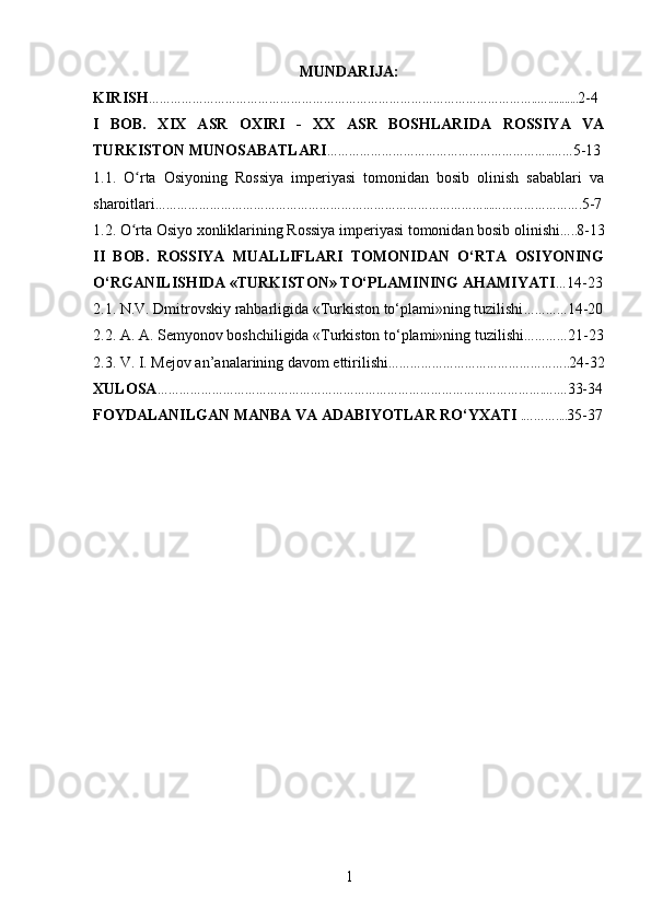 MUNDARIJA:
KIRISH ……………………………………………………………………………………………..…........... 2-4  
I   BOB.   XIX   ASR   OXIRI   -   XX   ASR   BOSHLARIDA   ROSSIYA   VA
TURKISTON MUNOSABATLARI ……………………………………………………..…… 5-13
1.1.   O rta   Osiyoning   Rossiya   imperiyasi   tomonidan   bosib   olinish   sabablari   vaʻ
sharoitlari ………………………………………………………………………………...……………………. 5-7
1.2. O rta Osiyo xonliklarining Rossiya imperiyasi tomonidan bosib olinishi
ʻ ….. 8-13
II   BOB.   ROSSIYA   MUALLIFLARI   TOMONIDAN   O‘RTA   OSIYONING
O‘RGANILISHIDA «TURKISTON» TO‘PLAMINING AHAMIYATI … 14-23
2.1. N.V. Dmitrovskiy rahbarligida «Turkiston to‘plami»ning tuzilishi ………… 14-20
2.2. A. A. Semyonov boshchiligida «Turkiston to‘plami»ning tuzilishi ………… 21-23
2.3. V. I. Mejov an’analarining davom ettirilishi ………………………………………….. 24-32
XULOSA …………………………………………………………………………………………….….… 33-34
FOYDALANILGAN MANBA VA ADABIYOTLAR RO‘YXATI  .……….... 35-37
1 