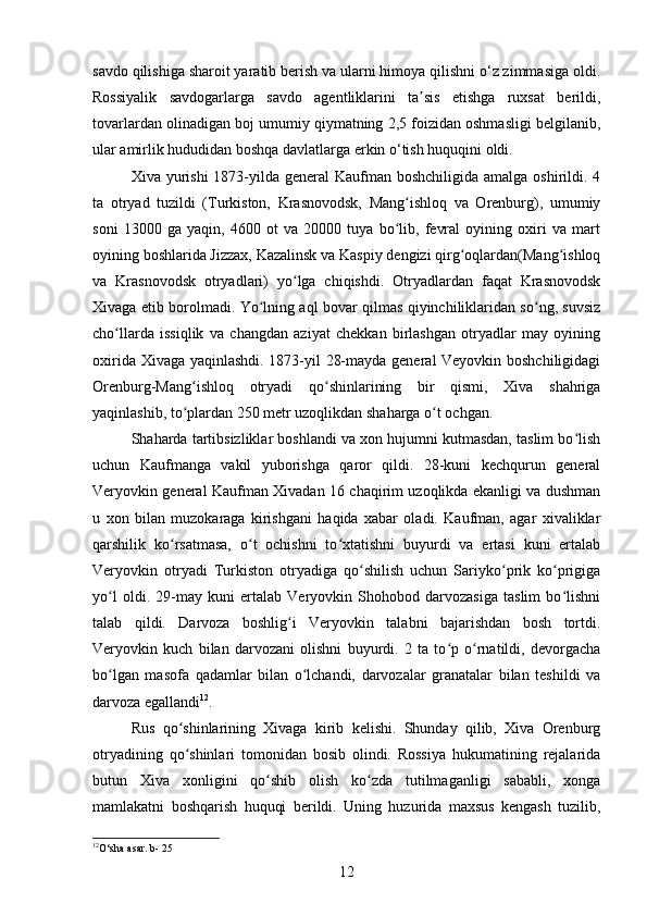 sаvdo qilishiga shаroit yaratib berish va ulаrni himoyа qilishni o‘z zimmаsiga oldi.
Rossiyаlik   savdogаrlarga   sаvdo   аgentliklarini   tа sis   etishgа   ruxsаt   berildi,ʼ
tovаrlardan olinаdigan boj umumiy qiymаtning 2,5 foizidаn oshmаsligi belgilаnib,
ulаr аmirlik hududidan boshqа davlatlаrga erkin o‘tish huquqini oldi.
Xiva yurishi  1873-yilda general  Kaufman boshchiligida  amalga oshirildi. 4
ta   otryad   tuzildi   (Turkiston,   Krasnovodsk,   Mang ishloq   va   Orenburg),   umumiy	
ʻ
soni   13000   ga   yaqin,   4600   ot   va   20000   tuya   bo lib,   fevral   oyining   oxiri   va   mart
ʻ
oyining boshlarida Jizzax, Kazalinsk va Kaspiy dengizi qirg oqlardan(Mang ishloq	
ʻ ʻ
va   Krasnovodsk   otryadlari)   yo lga   chiqishdi.   Otryadlardan   faqat   Krasnovodsk	
ʻ
Xivaga еtib borolmadi. Yo lning aql bovar qilmas qiyinchiliklaridan so ng, suvsiz	
ʻ ʻ
cho llarda   issiqlik   va   changdan   aziyat   chekkan   birlashgan   otryadlar   may   oyining	
ʻ
oxirida Xivaga yaqinlashdi. 1873-yil 28-mayda general Veyovkin boshchiligidagi
Orenburg-Mang ishloq   otryadi   qo shinlarining   bir   qismi,   Xiva   shahriga	
ʻ ʻ
yaqinlashib, to plardan 250 metr uzoqlikdan shaharga o t ochgan.
ʻ ʻ
Shaharda tartibsizliklar boshlandi va xon hujumni kutmasdan, taslim bo lish	
ʻ
uchun   Kaufmanga   vakil   yuborishga   qaror   qildi.   28-kuni   kechqurun   general
Veryovkin general Kaufman Xivadan 16 chaqirim uzoqlikda ekanligi va dushman
u   xon   bilan   muzokaraga   kirishgani   haqida   xabar   oladi.   Kaufman,   agar   xivaliklar
qarshilik   ko rsatmasa,   o t   ochishni   to xtatishni   buyurdi   va   ertasi   kuni   ertalab	
ʻ ʻ ʻ
Veryovkin   otryadi   Turkiston   otryadiga   qo shilish   uchun   Sariyko prik   ko prigiga	
ʻ ʻ ʻ
yo l   oldi.   29-may   kuni   ertalab   Veryovkin   Shohobod   darvozasiga   taslim   bo lishni	
ʻ ʻ
talab   qildi.   Darvoza   boshlig i   Veryovkin   talabni   bajarishdan   bosh   tortdi.	
ʻ
Veryovkin   kuch   bilan   darvozani   olishni   buyurdi.   2   ta   to p   o rnatildi,   devorgacha	
ʻ ʻ
bo lgan   masofa   qadamlar   bilan   o lchandi,   darvozalar   granatalar   bilan   teshildi   va	
ʻ ʻ
darvoza egallandi 12
.
Rus   qo shinlarining   Xivaga   kirib   kelishi.   Shunday   qilib,   Xiva   Orenburg	
ʻ
otryadining   qo shinlari   tomonidan   bosib   olindi.   Rossiya   hukumatining   rejalarida
ʻ
butun   Xiva   xonligini   qo shib   olish   ko zda   tutilmaganligi   sababli,   xonga	
ʻ ʻ
mamlakatni   boshqarish   huquqi   berildi.   Uning   huzurida   maxsus   kengash   tuzilib,
12
O‘sha asar. b- 25
12 