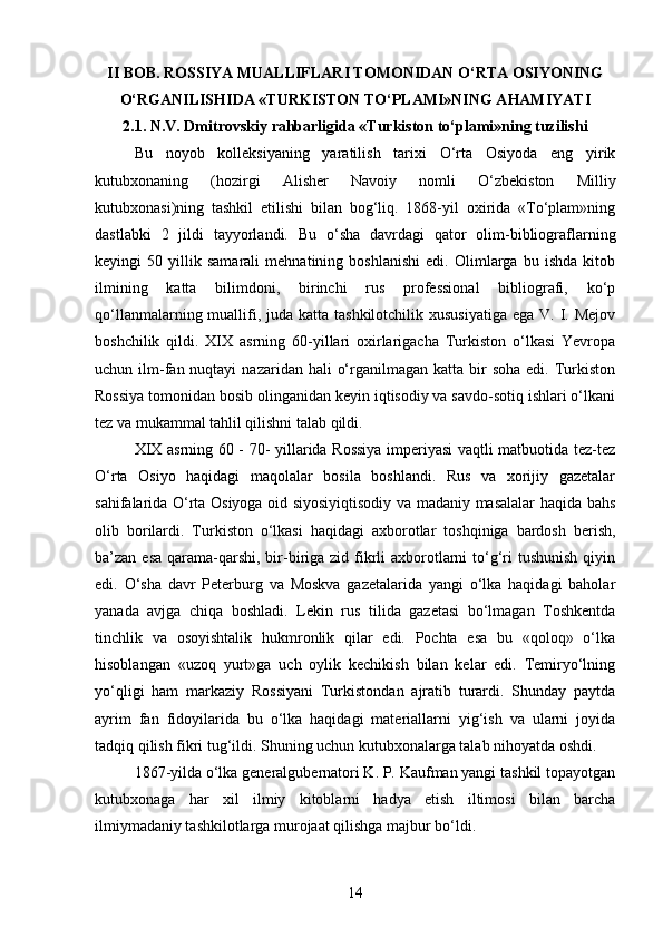 II BOB. ROSSIYA MUALLIFLARI TOMONIDAN O‘RTA OSIYONING
O‘RGANILISHIDA «TURKISTON TO‘PLAMI»NING AHAMIYATI
2.1. N.V. Dmitrovskiy rahbarligida «Turkiston to‘plami»ning tuzilishi
Bu   noyob   kolleksiyaning   yaratilish   tarixi   O‘rta   Osiyoda   eng   yirik
kutubxonaning   (hozirgi   Alisher   Navoiy   nomli   O‘zbekiston   Milliy
kutubxonasi)ning   tashkil   etilishi   bilan   bog‘liq.   1868-yil   oxirida   «To‘plam»ning
dastlabki   2   jildi   tayyorlandi.   Bu   o‘sha   davrdagi   qator   olim-bibliograflarning
keyingi   50   yillik   samarali   mehnatining   boshlanishi   edi.   Olimlarga   bu   ishda   kitob
ilmining   katta   bilimdoni,   birinchi   rus   professional   bibliografi,   ko‘p
qo‘llanmalarning muallifi, juda katta  tashkilotchilik xususiyatiga  ega V. I. Mejov
boshchilik   qildi.   XIX   asrning   60-yillari   oxirlarigacha   Turkiston   o‘lkasi   Yevropa
uchun ilm-fan nuqtayi   nazaridan hali   o‘rganilmagan  katta bir  soha  edi.  Turkiston
Rossiya tomonidan bosib olinganidan keyin iqtisodiy va savdo-sotiq ishlari o‘lkani
tez va mukammal tahlil qilishni talab qildi.
XIX asrning 60 - 70- yillarida Rossiya imperiyasi vaqtli matbuotida tez-tez
O‘rta   Osiyo   haqidagi   maqolalar   bosila   boshlandi.   Rus   va   xorijiy   gazetalar
sahifalarida O‘rta Osiyoga oid siyosiyiqtisodiy va madaniy masalalar haqida bahs
olib   borilardi.   Turkiston   o‘lkasi   haqidagi   axborotlar   toshqiniga   bardosh   berish,
ba’zan esa  qarama-qarshi, bir-biriga zid fikrli  axborotlarni  to‘g‘ri  tushunish  qiyin
edi.   O‘sha   davr   Peterburg   va   Moskva   gazetalarida   yangi   o‘lka   haqidagi   baholar
yanada   avjga   chiqa   boshladi.   Lekin   rus   tilida   gazetasi   bo‘lmagan   Toshkentda
tinchlik   va   osoyishtalik   hukmronlik   qilar   edi.   Pochta   esa   bu   «qoloq»   o‘lka
hisoblangan   «uzoq   yurt»ga   uch   oylik   kechikish   bilan   kelar   edi.   Temiryo‘lning
yo‘qligi   ham   markaziy   Rossiyani   Turkistondan   ajratib   turardi.   Shunday   paytda
ayrim   fan   fidoyilarida   bu   o‘lka   haqidagi   materiallarni   yig‘ish   va   ularni   joyida
tadqiq qilish fikri tug‘ildi. Shuning uchun kutubxonalarga talab nihoyatda oshdi. 
1867-yilda o‘lka generalgubernatori K. P. Kaufman yangi tashkil topayotgan
kutubxonaga   har   xil   ilmiy   kitoblarni   hadya   etish   iltimosi   bilan   barcha
ilmiymadaniy tashkilotlarga murojaat qilishga majbur bo‘ldi.
14