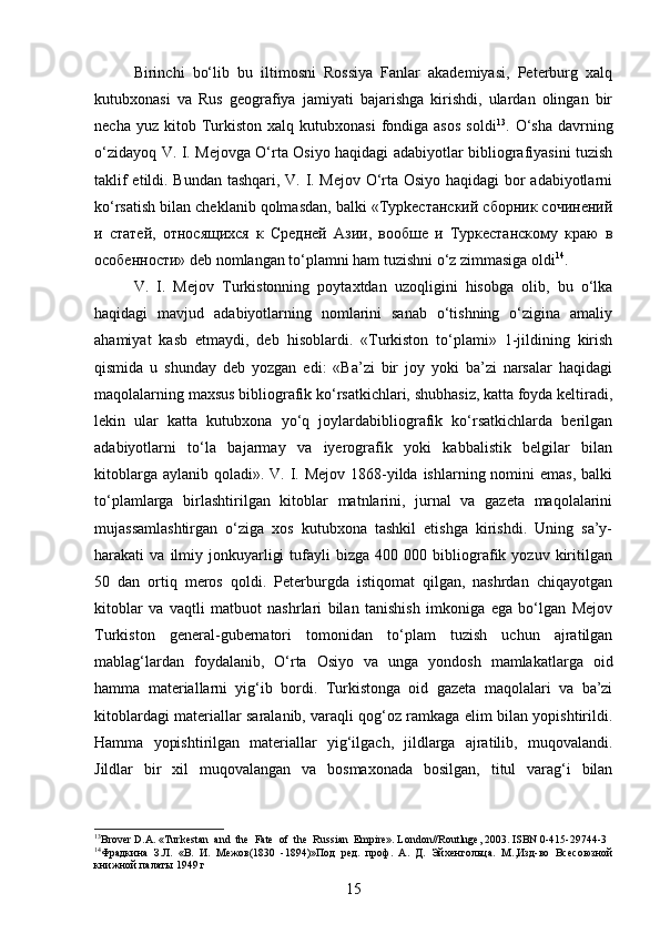 Birinchi   bo‘lib   bu   iltimosni   Rossiya   Fanlar   akademiyasi,   Peterburg   xalq
kutubxonasi   va   Rus   geografiya   jamiyati   bajarishga   kirishdi,   ulardan   olingan   bir
necha  yuz  kitob  Turkiston   xalq  kutubxonasi  fondiga  asos  soldi 13
.  O‘sha  davrning
o‘zidayoq V. I. Mejovga O‘rta Osiyo haqidagi adabiyotlar bibliografiyasini tuzish
taklif etildi. Bundan tashqari, V. I. Mejov O‘rta Osiyo haqidagi bor adabiyotlarni
ko‘rsatish bilan cheklanib qolmasdan, balki «Typkecтанский сборник сочинений
и   статей,   относящихся   к   Средней   Азии,   вообше   и   Туркестанскому   краю   в
особенности» deb nomlangan to‘plamni ham tuzishni o‘z zimmasiga oldi 14
.
V.   I.   Mejov   Turkistonning   poytaxtdan   uzoqligini   hisobga   olib,   bu   o‘lka
haqidagi   mavjud   adabiyotlarning   nomlarini   sanab   o‘tishning   o‘zigina   amaliy
ahamiyat   kasb   etmaydi,   deb   hisoblardi.   «Turkiston   to‘plami»   1-jildining   kirish
qismida   u   shunday   deb   yozgan   edi:   «Ba’zi   bir   joy   yoki   ba’zi   narsalar   haqidagi
maqolalarning maxsus bibliografik ko‘rsatkichlari, shubhasiz, katta foyda keltiradi,
lekin   ular   katta   kutubxona   yo‘q   joylardabibliografik   ko‘rsatkichlarda   berilgan
adabiyotlarni   to‘la   bajarmay   va   iyerografik   yoki   kabbalistik   belgilar   bilan
kitoblarga aylanib  qoladi». V. I. Mejov  1868-yilda ishlarning nomini  emas,  balki
to‘plamlarga   birlashtirilgan   kitoblar   matnlarini,   jurnal   va   gazeta   maqolalarini
mujassamlashtirgan   o‘ziga   xos   kutubxona   tashkil   etishga   kirishdi.   Uning   sa’y-
harakati   va   ilmiy  jonkuyarligi   tufayli   bizga   400  000   bibliografik  yozuv   kiritilgan
50   dan   ortiq   meros   qoldi.   Peterburgda   istiqomat   qilgan,   nashrdan   chiqayotgan
kitoblar   va   vaqtli   matbuot   nashrlari   bilan   tanishish   imkoniga   ega   bo‘lgan   Mejov
Turkiston   general-gubernatori   tomonidan   to‘plam   tuzish   uchun   ajratilgan
mablag‘lardan   foydalanib,   O‘rta   Osiyo   va   unga   yondosh   mamlakatlarga   oid
hamma   materiallarni   yig‘ib   bordi.   Turkistonga   oid   gazeta   maqolalari   va   ba’zi
kitoblardagi materiallar saralanib, varaqli qog‘oz ramkaga еlim bilan yopishtirildi.
Hamma   yopishtirilgan   materiallar   yig‘ilgach,   jildlarga   ajratilib,   muqovalandi.
Jildlar   bir   xil   muqovalangan   va   bosmaxonada   bosilgan,   titul   varag‘i   bilan
13
Brover D.A. «Turkestan  and  the  Fate  of  the  Russian  Empire». London//Routluge, 2003. ISBN 0-415-29744-3
14
Фрадкина   З.Л.   «В.   И.   Межов(1830   -1894)»Под   ред.   проф.   А.   Д.   Эйхенгольца.   M .,Изд-во   Всесоюзной
книжной палаты 1949 г
15 