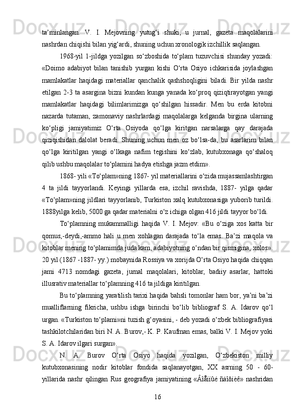 ta’minlangan.   V.   I.   Mejovning   yutug‘i   shuki,   u   jurnal,   gazeta   maqolalarini
nashrdan chiqishi bilan yig‘ardi, shuning uchun xronologik izchillik saqlangan.
1968-yil   1-jildga   yozilgan   so‘zboshida   to‘plam   tuzuvchisi   shunday   yozadi:
«Doimo   adabiyot   bilan   tanishib   yurgan   kishi   O‘rta   Osiyo   ichkarisida   joylashgan
mamlakatlar   haqidagi   materiallar   qanchalik   qashshoqligini   biladi.   Bir   yilda   nashr
etilgan   2-3   ta   asargina   bizni   kundan   kunga   yanada   ko‘proq   qiziqtirayotgan   yangi
mamlakatlar   haqidagi   bilimlarimizga   qo‘shilgan   hissadir.   Men   bu   еrda   kitobni
nazarda   tutaman,   zamonaviy   nashrlardagi   maqolalarga   kelganda   birgina   ularning
ko‘pligi   jamiyatimiz   O‘rta   Osiyoda   qo‘lga   kiritgan   narsalarga   qay   darajada
qiziqishidan   dalolat   beradi.   Shuning   uchun   men   oz   bo‘lsa-da,   bu   asarlarim   bilan
qo‘lga   kiritilgan   yangi   o‘lkaga   nafim   tegishini   ko‘zlab,   kutubxonaga   qo‘shaloq
qilib ushbu maqolalar to‘plamini hadya etishga jazm etdim».
1868- yili «To‘plam»ning 1867- yil materiallarini o‘zida mujassamlashtirgan
4   ta   jildi   tayyorlandi.   Keyingi   yillarda   esa,   izchil   ravishda,   1887-   yilga   qadar
«To‘plam»ning jildlari  tayyorlanib, Turkiston xalq kutubxonasiga  yuborib turildi.
1888yilga kelib, 5000 ga qadar materialni o‘z ichiga olgan 416 jildi tayyor bo‘ldi.
To‘plamning   mukammalligi   haqida   V.   I.   Mejov:   «Bu   o‘ziga   xos   katta   bir
qomus,-deydi,-ammo   hali   u   men   xohlagan   darajada   to‘la   emas.   Ba’zi   maqola   va
kitoblar mening to‘plamimda juda kam, adabiyotning o‘ndan bir qismigina, xolos».
20 yil (1867 -1887- yy.) mobaynida Rossiya va xorijda O‘rta Osiyo haqida chiqqan
jami   4713   nomdagi   gazeta,   jurnal   maqolalari,   kitoblar,   badiiy   asarlar,   hattoki
illusrativ materiallar to‘plamning 416 ta jildiga kiritilgan.
Bu to‘plamning yaratilish tarixi haqida bahsli tomonlar ham bor, ya’ni ba’zi
mualliflarning   fikricha,   ushbu   ishga   birinchi   bo‘lib   bibliograf   S.   A.   Idarov   qo‘l
urgan. «Turkiston to‘plami»ni tuzish g‘oyasini, - deb yozadi o‘zbek bibliografiyasi
tashkilotchilaridan biri N. A. Burov,- K. P. Kaufman emas, balki V. I. Mejov yoki
S. A. Idarov ilgari surgan».
N.   A.   Burov   O‘rta   Osiyo   haqida   yozilgan,   O‘zbekiston   milliy
kutubxonasining   nodir   kitoblar   fondida   saqlanayotgan,   XX   asrning   50   -   60-
yillarida   nashr   qilingan   Rus   geografiya   jamiyatining   «Âîåííûé   ñáîðíèê»   nashridan
16 