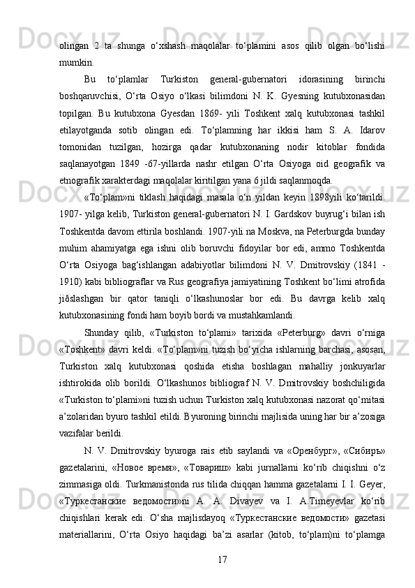 olingan   2   ta   shunga   o‘xshash   maqolalar   to‘plamini   asos   qilib   olgan   bo‘lishi
mumkin. 
Bu   to‘plamlar   Turkiston   general-gubernatori   idorasining   birinchi
boshqaruvchisi,   O‘rta   Osiyo   o‘lkasi   bilimdoni   N.   K.   Gyesning   kutubxonasidan
topilgan.   Bu   kutubxona   Gyesdan   1869-   yili   Toshkent   xalq   kutubxonasi   tashkil
etilayotganda   sotib   olingan   edi.   To‘plamning   har   ikkisi   ham   S.   A.   Idarov
tomonidan   tuzilgan,   hozirga   qadar   kutubxonaning   nodir   kitoblar   fondida
saqlanayotgan   1849   -67-yillarda   nashr   etilgan   O‘rta   Osiyoga   oid   geografik   va
etnografik xarakterdagi maqolalar kiritilgan yana 6 jildi saqlanmoqda.
«To‘plam»ni   tiklash   haqidagi   masala   o‘n   yildan   keyin   1898yili   ko‘tarildi.
1907- yilga kelib, Turkiston general-gubernatori N. I. Gardskov buyrug‘i bilan ish
Toshkentda davom ettirila boshlandi. 1907-yili na Moskva, na Peterburgda bunday
muhim   ahamiyatga   ega   ishni   olib   boruvchi   fidoyilar   bor   edi,   ammo   Toshkentda
O‘rta   Osiyoga   bag‘ishlangan   adabiyotlar   bilimdoni   N.   V.   Dmitrovskiy   (1841   -
1910) kabi bibliograflar va Rus geografiya jamiyatining Toshkent bo‘limi atrofida
jiðslashgan   bir   qator   taniqli   o‘lkashunoslar   bor   edi.   Bu   davrga   kelib   xalq
kutubxonasining fondi ham boyib bordi va mustahkamlandi.
Shunday   qilib,   «Turkiston   to‘plami»   tarixida   «Peterburg»   davri   o‘rniga
«Toshkent» davri  keldi. «To‘plam»ni  tuzish  bo‘yicha ishlarning barchasi, asosan,
Turkiston   xalq   kutubxonasi   qoshida   еtisha   boshlagan   mahalliy   jonkuyarlar
ishtirokida   olib   borildi.   O‘lkashunos   bibliograf   N.   V.   Dmitrovskiy   boshchiligida
«Turkiston to‘plami»ni tuzish uchun Turkiston xalq kutubxonasi nazorat qo‘mitasi
a’zolaridan byuro tashkil etildi. Byuroning birinchi majlisida uning har bir a’zosiga
vazifalar berildi. 
N.   V.   Dmitrovskiy   byuroga   rais   etib   saylandi   va   « Оренбург »,   « Сибиръ »
gazetalarini,   « Новое   время »,   «T овариш »   kabi   jurnallarni   ko‘rib   chiqishni   o‘z
zimmasiga oldi. Turkmanistonda rus tilida chiqqan hamma gazetalarni I. I. Geyer,
« Туркестанские   ведомости »ni   A.   A.   Divayev   va   I.   A.Timeyevlar   ko‘rib
chiqishlari   kerak   edi.   O‘sha   majlisdayoq   « Туркестанские   ведомости »   gazetasi
materiallarini,   O‘rta   Osiyo   haqidagi   ba’zi   asarlar   (kitob,   to‘plam)ni   to‘plamga
17 