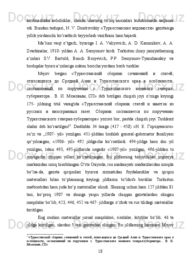 kiritmaslikka   kelishdilar,   chunki   ularning   to‘liq   nusxalari   kutubxonada   saqlanar
edi. Bundan tashqari, N. V. Dmitrovskiy « Туркестанские   ведомости » gazetasiga
yillik yordamchi ko‘rsatkich tayyorlash vazifasini ham bajardi.
Ma’lum   vaqt   o‘tgach,   byuroga   I.   A.   Valiyevich,   A.   D.   Kammikov,   A.   A.
Zvarkinalar, 1910-  yildan  A. A.  Semyonov kirdi. Turkiston  ilmiy jamiyatlarining
a’zolari   S.V.   Bartold,   Bonch   Bruyevich,   P.P.   Semyonov-Tyanshanskiy   va
boshqalar byuro a’zolariga imkon boricha yordam berib turdilar.
Mejov   bergan   «Туркестанский   сборник   сочинений   и   статей,
относящихся   до   Средней   Азии   и   Туркестанского   края   в   особенности,
составляемый   по   поручению   г.   Туркестанского   военного   генерал-
губернатора...   В.   И.   Межовым,   СП»   deb   berilgan   chiqish   joyi   o ‘ rniga   keyingi
175-   jildning   titul   varag ' ida   «Туркестанский   сборник   статей   и   заметок   из
русских   и   иностранных   газет.   Сборник   составляется   по   поручению
Туркестанского генерал-губернатора»   yozuvi   bor ,   pastda   chiqish   joyi   Toshkent
shahri   deb   ko ‘ rsatilgan 15
.   Dastlabki   34   t а sig а   (417   -   450)   «Н.   К.   Городенкого»
so ‘ zi   va   ,,1907-   yil »   yozilgan .   451-jilddan   boshlab   general-gubernator   familiyasi
qo‘yilmagan,   «1906-   yil»   492   jildgacha   ko‘rs а til а di.   494-jildga   ham   shu   yil
yozilgan,   lekin   493,   495-jildlarida   negadir   «1907-yil»   yozilgan,   496-jilddan   to
oxirigacha   chiqqan   yillari   ko‘rsatilmagan.   Bu   jildlarning   tuzuvchilari   imperiya
markazidan uzoq hisoblangan O‘rta Osiyoda, rus madaniyati markazlaridan uzoqda
bo‘lsa-da,   gazeta   qirqimlari   byurosi   xizmatidan   foydalandilar   va   qirqim
materiallari   bilan   to‘plamning   keyingi   jildlarini   to‘ldirib   bordilar.   Turkiston
matbuotidan ham juda ko‘p materiallar olindi. Shuning uchun ham 127 jilddan 81
tasi,   ko‘proq   1907   va   shunga   yaqin   yillarda   chiqqan   gazetalardan   olingan
maqolalar bo‘lib, 423, 446, 452 va 467- jildlarga o‘zbek va rus tilidagi materiallar
kiritilgan.
Eng   muhim   materiallar   jurnal   maqolalari,   risolalar,   kitoblar   bo‘lib,   46   ta
jildga kiritilgan, ulardan 5 tasi  gazetadan  olingan. Bu  jildlarning hammasi  Mejov
15
«Туркестанский   сборник   сочинений   и   статей,   относящихся   до   Средней   Азии   и   Туркестанского   края   в
особенности,   составляемый   по   поручению   г.   Туркестанского   военного   генерал-губернатора...   В.   И.
Межовым, СП»
18 