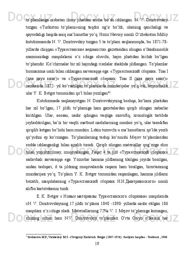 to‘plamlariga   nisbatan   ilmiy   jihatdan   ancha   bo‘sh   ishlangan.   N.   V.   Dmitrovskiy
tuzgan   «Turkiston   to‘plami»ning   taqdiri   og‘ir   bo‘ldi,   ularning   qanchaligi   va
qayerdaligi haqida aniq ma’lumotlar yo‘q. Hozir Navoiy nomli O‘zbekiston Milliy
kutubxonasida N. V. Dmitrovskiy tuzgan 5 ta to‘plam saqlanmoqda, bu 1871-78-
yillarda chiqqan « Туркестанские   ведомости » gazetasidan olingan o‘lkashunoslik
mazmunidagi   maqolalarni   o‘z   ichiga   oluvchi,   hajm   jihatidan   kichik   bo‘lgan
to‘plamdir. Ko‘chirmalar bir xil hajmdagi risolalar shaklida jildlangan. To‘plamlar
bosmaxona usuli bilan ishlangan sarvaraqqa ega: «Туркестанский сборник. Том I
(для   двух   книг)»   va   «Туркестанский   сборник.   Том   II   (для   двух   книг)»
ramkasida   1872-   yil   ko‘rsatilgan   to‘plamlarda   mundarijalar   yo‘q   edi,   keyinchalik
ular Y. K. Betger tomonidan qo‘l bilan yozilgan 16
.
Kutubxonada   saqlanayotgan   N.   Dmitrovskiyning   boshqa,   ko‘lami   jihatidan
har   xil   bo‘lgan,   17   jildli   to‘plamiga   ham   gazetalardan   qirqib   olingan   xabarlar
kiritilgan.   Ular,   asosan,   nashr   qilingan   vaqtiga   muvofiq,   xronologik   tartibda
joylashtirilgan, ba’zi  bir vaqtli matbuot nashrlarining nomlari yo‘q, ular tasodifan
qirqilib ketgan bo‘lishi ham mumkin. Lekin tuzuvchi u ma’lumotlarni qo‘lda yozib
qo‘yishni   ep   ko‘rmagan.   To‘plamlarning   tashqi   ko‘rinishi   Mejov   to‘plamlaridan
sodda   ishlanganligi   bilan   ajralib   turadi.   Qirqib   olingan   materiallar   qog‘ozga   еlim
bilan   yopishtirilmay,   muqovalangan.   Faqat   4   ta   jild   «Туркестанский   сборник»
sarlavhali   sarvaraqqa   ega.   Yozuvlar   hamma   jildlarning   tikilgan   joyida   bosilgan,
undan   tashqari,   6   ta   jildning   muqovalarida   raqami   ham   bosilgan,   birortasining
mundarijasi   yo‘q.  To‘plam   Y.   K.  Betger   tomonidan  raqamlagan,   hamma   jildlarni
bezatib,   maqolalarning   «Туркестанский   сборник   Н . И . Дмитривоского »   nomli
alifbo kartotekasini tuzdi.
E. K. Betger  « Новые материалы Туркестанского сбор ника » maqolasida
«N. V. Dmitrovskiyning 17 jildli to‘plami 1840 -1890- yillarda nashr etilgan 186
maqolani o‘z ichiga oladi. Materiallarning 72%i V. I. Mejov to‘plamiga kirmagan,
shuning   uchun   ham   N.V.   Dmitrovskiy   to‘plamlari   O‘rta   Osiyo   o‘lkasini   har
16
Avsharova   M . P ,  Viridarskiy   M . S . « Yevgeniy   Karlovich    Betger  (1887-1956) :  faoliyati    haqida » -  Toshkent  , 1960
19