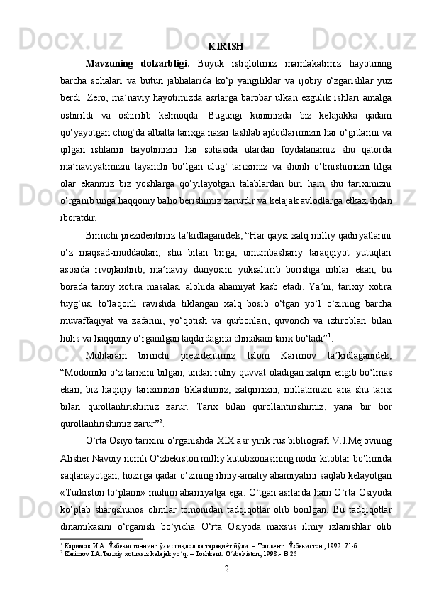 KIRISH
Mavzuning   dolzarbligi.   Buyuk   istiqlolimiz   mamlakatimiz   hayotining
barcha   sohalari   va   butun   jabhalarida   ko‘p   yangiliklar   va   ijobiy   o‘zgarishlar   yuz
berdi.   Zero,   ma’naviy   hayotimizda   asrlarga   barobar   ulkan   ezgulik   ishlari   amalga
oshirildi   va   oshirilib   kelmoqda.   Bugungi   kunimizda   biz   kelajakka   qadam
qo‘yayotgan chog`da albatta tarixga nazar tashlab ajdodlarimizni har o‘gitlarini va
qilgan   ishlarini   hayotimizni   har   sohasida   ulardan   foydalanamiz   shu   qatorda
ma’naviyatimizni   tayanchi   bo‘lgan   ulug`   tariximiz   va   shonli   o‘tmishimizni   tilga
olar   ekanmiz   biz   yoshlarga   qo‘yilayotgan   talablardan   biri   ham   shu   tariximizni
o‘rganib unga haqqoniy baho berishimiz zarurdir va kelajak avlodlarga еtkazishdan
iboratdir. 
Birinchi prezidentimiz ta’kidlaganidek, “Har qaysi xalq milliy qadiryatlarini
o‘z   maqsad-muddaolari,   shu   bilan   birga,   umumbashariy   taraqqiyot   yutuqlari
asosida   rivojlantirib,   ma’naviy   dunyosini   yuksaltirib   borishga   intilar   ekan,   bu
borada   tarxiy   xotira   masalasi   alohida   ahamiyat   kasb   etadi.   Ya’ni,   tarixiy   xotira
tuyg`usi   to‘laqonli   ravishda   tiklangan   xalq   bosib   o‘tgan   yo‘l   o‘zining   barcha
muvaffaqiyat   va   zafarini,   yo‘qotish   va   qurbonlari,   quvonch   va   iztiroblari   bilan
holis va haqqoniy o‘rganilgan taqdirdagina chinakam tarix bo‘ladi” 1
.
Muhtaram   birinchi   prezidentimiz   Islom   Karimov   ta kidlaganidek,ʼ
“Modomiki o z tarixini bilgan, undan ruhiy quvvat oladigan xalqni еngib bo lmas	
ʻ ʻ
ekan,   biz   haqiqiy   tariximizni   tiklashimiz,   xalqimizni,   millatimizni   ana   shu   tarix
bilan   qurollantirishimiz   zarur.   Tarix   bilan   qurollantirishimiz,   yana   bir   bor
qurollantirishimiz zarur ” 2
.
O‘rta Osiyo tarixini o‘rganishda XIX asr yirik rus bibliografi V.I.Mejovning
Alisher Navoiy nomli O‘zbekiston milliy kutubxonasining nodir kitoblar bo‘limida
saqlanayotgan, hozirga qadar o‘zining ilmiy-amaliy ahamiyatini saqlab kelayotgan
«Turkiston to‘plami» muhim ahamiyatga ega. O‘tgan asrlarda ham O‘rta Osiyoda
ko‘plab   sharqshunos   olimlar   tomonidan   tadqiqotlar   olib   borilgan.   Bu   tadqiqotlar
dinamikasini   o‘rganish   bo‘yicha   O‘rta   Osiyoda   maxsus   ilmiy   izlanishlar   olib
1
  Кaримoв И.А. Ўзбекистоннинг ўз истиқлол ва тарақиёт йўли. – Tошкент: Ўзбекистон, 1992. 71-б
2
 Karimov I.A.Tarixiy xotirasiz kelajak yo q. – Toshkent: O zbekiston, 1998.- B.25	
ʻ ʻ
2