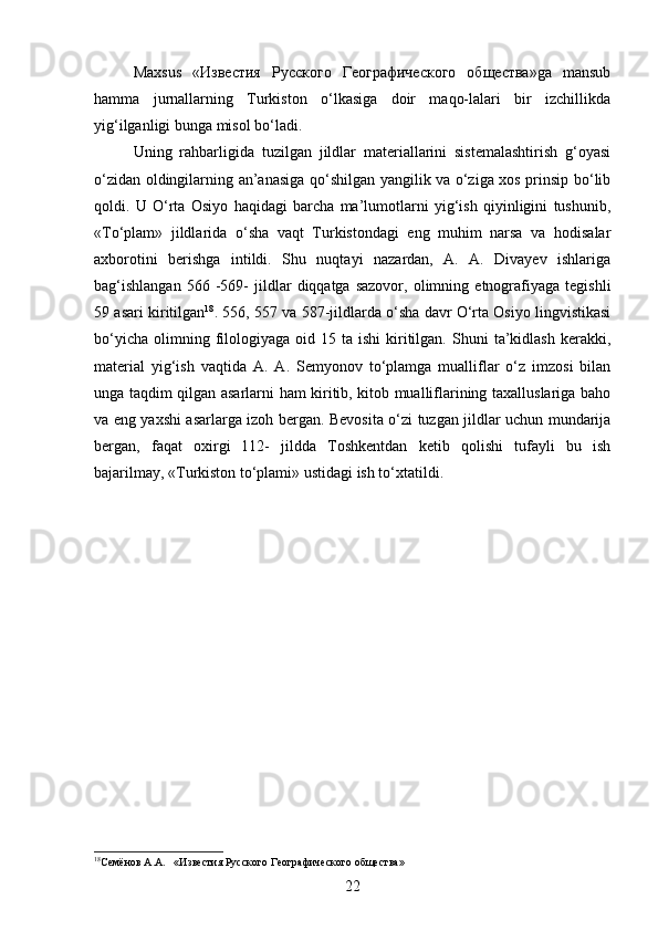 Maxsus   «Известия   Русского   Географического   общества»ga   mansub
hamma   jurnallarning   Turkiston   o‘lkasiga   doir   maqo-lalari   bir   izchillikda
yig‘ilganligi bunga misol bo‘ladi. 
Uning   rahbarligida   tuzilgan   jildlar   materiallarini   sistemalashtirish   g‘oyasi
o‘zidan oldingilarning an’anasiga qo‘shilgan yangilik va o‘ziga xos prinsip bo‘lib
qoldi.   U   O‘rta   Osiyo   haqidagi   barcha   ma’lumotlarni   yig‘ish   qiyinligini   tushunib,
«To‘plam»   jildlarida   o‘sha   vaqt   Turkistondagi   eng   muhim   narsa   va   hodisalar
axborotini   berishga   intildi.   Shu   nuqtayi   nazardan,   A.   A.   Divayev   ishlariga
bag‘ishlangan   566  -569-   jildlar   diqqatga  sazovor,   olimning   etnografiyaga   tegishli
59 asari kiritilgan 18
. 556, 557 va 587-jildlarda o‘sha davr O‘rta Osiyo lingvistikasi
bo‘yicha   olimning  filologiyaga  oid  15  ta  ishi  kiritilgan.   Shuni  ta’kidlash  kerakki,
material   yig‘ish   vaqtida   A.   A.   Semyonov   to‘plamga   mualliflar   o‘z   imzosi   bilan
unga taqdim qilgan asarlarni ham kiritib, kitob mualliflarining taxalluslariga baho
va eng yaxshi asarlarga izoh bergan. Bevosita o‘zi tuzgan jildlar uchun mundarija
bergan,   faqat   oxirgi   112-   jildda   Toshkentdan   ketib   qolishi   tufayli   bu   ish
bajarilmay, «Turkiston to‘plami» ustidagi ish to‘xtatildi.
18
Семёнов А.А.    «Известия Русского Географического общества»
22