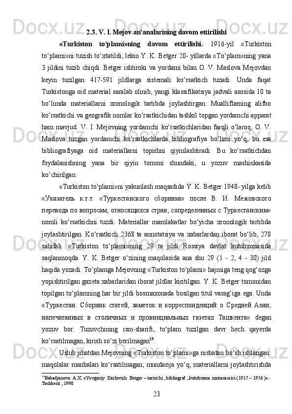 2.3. V. I. Mejov an’analarining davom ettirilishi
«Turkiston   to‘plami»ning   davom   ettirilishi.   1916-yil   «Turkiston
to‘plami»ni tuzish to‘xtatildi, lekin Y. K. Betger 20- yillarda «To‘plam»ning yana
3 jildini tuzib chiqdi. Betger  ishtiroki va yordami bilan O. V. Maslova  Mejovdan
keyin   tuzilgan   417-591   jildlarga   sistemali   ko‘rsatkich   tuzadi.   Unda   faqat
Turkistonga oid material saralab olinib, yangi klassifikatsiya jadvali asosida 10 ta
bo‘limda   materiallarni   xronologik   tartibda   joylashtirgan.   Mualliflarning   alifbo
ko‘rsatkichi va geografik nomlar ko‘rsatkichidan tashkil topgan yordamchi apparat
ham   mavjud.   V.   I.   Mejovning   yordamchi   ko‘rsatkichlaridan   farqli   o‘laroq,   O.   V.
Maslova   tuzgan   yordamchi   ko‘rsatkichlarda   bibliografiya   bo‘limi   yo‘q,   bu   esa
bibliografiyaga   oid   materiallarni   topishni   qiyinlashtiradi.   Bu   ko‘rsatkichdan
foydalanishning   yana   bir   qiyin   tomoni   shundaki,   u   yozuv   mashinkasida
ko‘chirilgan.
«Turkiston to‘plami»ni yakunlash maqsadida Y. K. Betger 1948- yilga kelib
«Указатель   к.т.т.   «Туркестанского   сборника»   после   В.   И.   Межовского
перевода по вопросам, относящихся стран, сопределенных с Туркестанским»
nomli   ko‘rsatkichni   tuzdi.   Materiallar   mamlakatlar   bo‘yicha   xronologik   tartibda
joylashtirilgan.  Ko‘rsatkich   2368  ta   annotatsiya   va   xabarlardan   iborat   bo‘lib,   278
sahifali.   «Turkiston   to‘plami»ning   29   ta   jildi   Rossiya   davlat   kutubxonasida
saqlanmoqda.   Y.   K.   Betger   o‘zining   maqolasida   ana   shu   29   (1   -   2,   4   -   30)   jild
haqida yozadi. To‘plamga Mejovning «Turkiston to‘plami» hajmiga teng qog‘ozga
yopishtirilgan gazeta xabarlaridan iborat jildlar kiritilgan. Y. K. Betger tomonidan
topilgan to‘plamning har bir jildi bosmaxonada bosilgan titul varag‘iga ega. Unda
«Туркестан.   Сборник   статей,   заметок   и   корреспонденций   о   Средней   Азии,
напечатанных   в   столичных   и   провинциальных   газетах   Ташкента»   degan
yozuv   bor .   Tuzuvchining   ism-sharifi,   to‘plam   tuzilgan   davr   hech   qayerda
ko‘rsatilmagan, kirish so‘zi berilmagan 19
.
Uslub jihatdan Mejovning «Turkiston to‘plami»ga nisbatan bo‘sh ishlangan:
maqolalar manbalari ko‘rsatilmagan; mundarija yo‘q; materiallarni joylashtirishda
19
Babadjanova    A . X . « Yevgeniy    Karlovich    Betger  –  tarixchi  ,  bibliograf  ,  kutubxona    mutaxassisi  (1917 – 1956 )» -
Toshkent  , 1990
23 