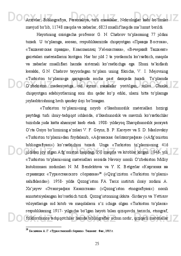 Arxivlar,   Bibliografiya,   Personaliya,   turli   masalalar,   Nekrologlar   kabi   bo‘limlar
mavjud bo‘lib, 11748 maqola va xabarlar, 6823 muallif haqida ma’lumot berildi.
Hayotining   oxirigacha   professor   G.   N.   Chabrov   to‘plamning   77   jildini
tuzadi.   U   to‘plamga,   asosan,   respublikamizda   chiqayotgan   «Правда   Востока»,
«Ташкентская   правда»,   Комсомолец   Узбекистана»,   «Вечерний   Ташкент»
gazetalari   materiallarini   kiritgan.   Har   bir   jild   2   ta   yordamchi   ko‘rsatkich,   maqola
va   xabarlar   mualliflari   hamda   sistemali   ko‘rsatkichga   ega.   Shuni   ta’kidlash
kerakki,   G.N.   Chabrov   tayyorlagan   to‘plam   uning   fikricha,   V.   I.   Mejovning
«Turkiston   to‘plami»ga   qaraganda   ancha   past   darajada   turadi.   To‘plamda
O‘zbekiston   madaniyatiga   oid   ayrim   masalalar   yoritilgan,   xolos.   Chunki
chiqayotgan   adabiyotlarning   soni   shu   qadar   ko‘p   ediki,   ularni   bitta   to‘plamga
joylashtirishning hech qanday iloji bo‘lmagan.
  «Turkiston   to‘plami»ning   noyob   o‘lkashunoslik   materiallari   hozirgi
paytdagi   turli   ilmiy-tadqiqot   ishlarida,   o‘lkashunoslik   va   mavzuli   ko‘rsatkichlar
tuzishda   juda   katta   ahamiyat   kasb   etadi.   1908-   yildayoq   Sharqshunoslik   jamiyati
O‘rta Osiyo bo‘limining a’zolari V. F. Geyns, B. P. Kareyev va S. D. Maslovskiy
«Turkiston   to‘plami»dan   foydalanib,   «Афганская   библиография»   («Afg‘oniston
bibliografiyasi»)   ko‘rsatkichini   tuzadi.   Unga   «Turkiston   to‘plami»ning   416
jildidan joy olgan Afg‘oniston haqidagi 350 maqola va kitoblar kirgan. 1946- yili
«Turkiston   to‘plami»ning   materiallari   asosida   Navoiy   nomli   O‘zbekiston   Milliy
kutubxonasi   xodimlari   N.   M.   Bendektova   va   Y.   K.   Betgerlar   «Киргизия   на
страницах   «Туркестанского   сборника» 20
  («Qirg‘iziston   «Turkiston   to‘plami»
sahifalarida»).   1958-   yilda   Qozog‘iston   FA   Tarix   instituti   ilmiy   xodimi   A.
Xo‘jayev   «Этнография   Казахстана»   («Qozog‘iston   etnografiyasi»)   nomli
annotatsiyalangan ko‘rsatkich tuzdi. Qozog‘istonning ikkita -Sirdaryo va Yettisuv
viloyatlariga   oid   kitob   va   maqolalarni   o‘z   ichiga   olgan   «Turkiston   to‘plami»
respublikaning   1917-   yilgacha   bo‘lgan   hayoti   bilan   qiziquvchi   tarixchi,   etnograf,
folklorshunos tadqiqotchilar hamda bibliograflar uchun nodir, qiziqarli materiallar
20
  Касымова А. Г. «Туркестанский сборник». Ташкент: Фан, 1985 г. 
25 