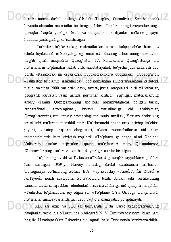 beradi,   ammo   dashtli   o‘lkaga   (Uralsk,   To‘rg‘ay,   Okmulinsk,   Semiðalatinsk)
bevosita   aloqador   materiallar   berilmagan,   lekin   «To‘plam»ning   tuzuvchilari   unga
qozoqlar   haqida   yozilgan   kitob   va   maqolalarni   kiritganlar,   millatning   qaysi
hududda yashaganligi ko‘rsatilmagan.
«Turkiston   to‘plami»dagi   materiallardan   barcha   tadqiqotchilar   ham   o‘z
ishida   foydalanish   imkoniyatiga   ega   emas   edi.   Shuning   uchun   uning   mazmunini
targ‘ib   qilish   maqsadida   Qozog‘iston   FA   kutubxonasi   Qozog‘istonga   oid
materiallarni   to‘plamdan   tanlab   olib,   annotatsiyalash   bo‘yicha   juda   katta   ish   olib
bordi.   «Казахстан   на   страницах   «Туркестанского   сборника»   («Qozog‘iston
«Turkiston   to‘plami»   sahifalarida»)   deb   nomlangan   annotatsiyalangan   kartoteka
tuzildi   va   unga   2000   dan   ortiq   kitob,   gazeta,   jurnal   maqolalari,   turli   xil   xabarlar,
geografik   xaritalar,   rasm   hamda   portretlar   kiritildi.   Yig‘ilgan   materiallarning
asosiy   qismini   Qozog‘istonning   sho‘rolar   hokimiyatigacha   bo‘lgan   tarixi,
etnografiyasi,   arxeologiyasi,   huquqi,   statistikasiga   oid   adabiyotlar,
Qozog‘istonning   turli   tarixiy   davrlardagi   ma’muriy   tuzilishi,   Yettisuv   shahrining
tarixi   kabi   ma’lumotlar   tashkil   etadi.   Ko‘chmanchi   qozoq   urug‘larining   ko‘chish
joylari,   ularning   tarqalish   chegaralari,   o‘zaro   munosabatlariga   oid   ishlar
tadqiqotchilarda   katta   qiziqish   uyg‘otdi.   «To‘plam»   ga   qozoq   olimi   Cho‘qon
Valixonov   asarlari   tarjimalari,   qozoq   ma’rifatchisi   Abay   Qo‘nonboyev,
Oltinsarinlarning asarlari va ular haqida yozilgan asarlar kiritilgan.
«To‘plami»ga dasht va Turkiston o‘lkalaridagi xorijlik sayyohlarning ishlari
ham   kiritilgan.   1959-yil   Navoiy   nomidagi   davlat   kutubxonasi   ma’lumot-
bibliografiya   bo‘limining   xodimi   E.A.   Vaytexovskiy   «TàøêåíT,   åãî   ïðîøëîå   è
íàñTîÿùeå»   nomli   adabiyotlar   ko‘rsatkichini   tuzdi.   Undan,   eski   Toshkentning
sanoati,   savdo-sotiq   ishlari,   obodonlashtirish   masalalariga   oid   qiziqarli   maqolalar
«Turkiston   to‘plami»dan   joy   olgan   edi.   «To‘plam»   O‘rta   Osiyoga   oid   qimmatli
materiallar manbayi sifatida hali uzoq vaqt o‘z ahamiyatini yo‘qotmaydi.
XIX   asr   oxiri   va   XX   asr   boshlarida   O‘rta   Osiyo   bibliografiyasining
rivojlanish   tarixi   rus   o‘lkashunos   bibliografi   N.   V.   Dmitrovskiy   nomi   bilan   ham
bog‘liq. U nafaqat O‘rta Osiyoning bibliografi, balki Turkistonda kutubxonachilik-
26