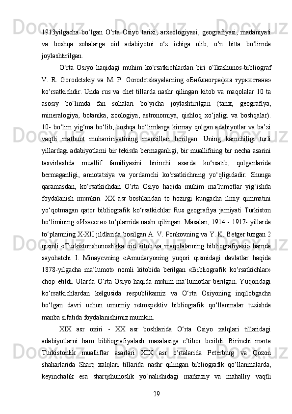 1913yilgacha   bo‘lgan   O‘rta   Osiyo   tarixi,   arxeologiyasi,   geografiyasi,   madaniyati
va   boshqa   sohalarga   oid   adabiyotni   o‘z   ichiga   olib,   o‘n   bitta   bo‘limda
joylashtirilgan. 
O‘rta   Osiyo   haqidagi   muhim   ko‘rsatkichlardan   biri   o‘lkashunos-bibliograf
V.   R.   Gorodetskiy   va   M.   P.   Gorodetskayalarning   « Библиография   туркистана »
ko‘rsatkichdir.   Unda   rus   va   chet   tillarda   nashr   qilingan   kitob   va   maqolalar   10   ta
asosiy   bo‘limda   fan   sohalari   bo‘yicha   joylashtirilgan   (tarix,   geografiya,
mineralogiya,   botanika,   zoologiya,   astronomiya,   qishloq   xo‘jaligi   va   boshqalar).
10-  bo‘lim yig‘ma bo‘lib, boshqa bo‘limlarga kirmay qolgan adabiyotlar  va ba’zi
vaqtli   matbuot   muharririyatining   manzillari   berilgan.   Uning   kamchiligi   turli
yillardagi adabiyotlarni bir tekisda bermaganligi, bir muallifning bir necha asarini
tasvirlashda   muallif   familiyasini   birinchi   asarda   ko‘rsatib,   qolganlarida
bermaganligi,   annotatsiya   va   yordamchi   ko‘rsatkichning   yo‘qligidadir.   Shunga
qaramasdan,   ko‘rsatkichdan   O‘rta   Osiyo   haqida   muhim   ma’lumotlar   yig‘ishda
foydalanish   mumkin.   XX   asr   boshlaridan   to   hozirgi   kungacha   ilmiy   qimmatini
yo‘qotmagan   qator   bibliografik   ko‘rsatkichlar   Rus   geografiya   jamiyati   Turkiston
bo‘limining « Извести » to‘plamida nashr qilingan. Masalan, 1914 - 1917- yillarda
to‘plamning X-XII jildlarida bosilgan A. V. Ponkovning va Y. K. Betger tuzgan 2
qismli   «Turkistonshunoslikka   oid   kitob   va   maqolalarning   bibliografiyasi»   hamda
sayohatchi   I.   Minayevning   «Amudaryoning   yuqori   qismidagi   davlatlar   haqida
1878-yilgacha   ma’lumot»   nomli   kitobida   berilgan   «Bibliografik   ko‘rsatkichlar»
chop   etildi.   Ularda   O‘rta   Osiyo   haqida   muhim   ma’lumotlar   berilgan.   Yuqoridagi
ko‘rsatkichlardan   kelgusida   respublikamiz   va   O‘rta   Osiyoning   inqilobgacha
bo‘lgan   davri   uchun   umumiy   retrospektiv   bibliografik   qo‘llanmalar   tuzishda
manba sifatida foydalanishimiz mumkin.
XIX   asr   oxiri   -   XX   asr   boshlarida   O‘rta   Osiyo   xalqlari   tillaridagi
adabiyotlarni   ham   bibliografiyalash   masalasiga   e’tibor   berildi.   Birinchi   marta
Turkistonlik   mualliflar   asarlari   XIX   asr   o‘rtalarida   Peterburg   va   Qozon
shaharlarida   Sharq   xalqlari   tillarida   nashr   qilingan   bibliografik   qo‘llanmalarda,
keyinchalik   esa   sharqshunoslik   yo‘nalishidagi   markaziy   va   mahalliy   vaqtli
29 