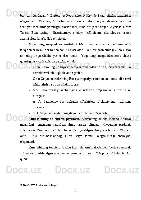 borilgan. Jumladan, V.Bartold 3
, A.Fedchenko, G.Meyndorf kabi olimlar tomonidan
o‘rganilgan.   Xususan,   V.Bartoldning   fikricha,   shayboniylar   davrida   tarix   va
adabiyot sohalarida yaratilgan asarlar soni, sifati bir qadar ortgan. Ayniqsa, Hofiz
Tanish   Buxoriyning   «Sharafnomayi   shohiy»   («Shohlarni   sharaflovchi   asar»)
asarini alohida ta’kidlab o‘tish joiz.
Mavzuning   maqsad   va   vazifalari.   Mavzuning   asosiy   maqsadi   rossiyalik
tadqiqotchi mualliflar tomonidan XIX asr oxiri - XX asr boshlaridagi O‘rta Osiyo
tarixning   o‘rganilishini   yoritishdan   iborat   .   Yuqoridagi   maqsaddan   kelib   chiqib
quyidagilar   vazifa   sifatida   belgilab   olindi .
- O rta Osiyoning Rossiya imperiyasi tomonidan bosib olinish sabablari vaʻ
sharoitlarini tahlil qilish va o‘rganish;
- O rta Osiyo xonliklarining Rossiya imperiyasi tomonidan bosib olinishini
ʻ
tahlil qilish va o‘rganishdan iborat;
- N.V.   Dmitrovskiy   rahbarligida   «Turkiston   to‘plami»ning   tuzilishini
o‘ragnish;
- A.   A.   Semyonov   boshchiligida   «Turkiston   to‘plami»ning   tuzilishini
o‘ragnish;
- V. I. Mejov an’analarining davom ettirilishini o‘rganish.
Kurs   ishining   ob’ekti   va   predmeti.   Mavzuning   ob’ekti   sifatida   Rossiya
mualliflari   tomonidan   yaratilgan   ilmiy   asarlar   olingan.   Mavzuning   predmeti
sifatida   esa   Rossiya   mualliflari   tomonidan   yaratilgan   ilmiy   asarlarining   XIX   asr
oxiri   -   XX   asr   boshlaridagi   O‘rta   Osiyo   tarixini   o‘rganishdagi   ahamiyati
o‘rganiladi.
Kurs ishining tuzilishi . Ushbu kurs ishi kirish, ikkita bob, beshta paragraf,
xulosa   va   foydalanilgan   adabiyotlar   qismidan   iborat   bo‘lib   jami   37   betni   tashkil
qiladi.
3
3. Bartold V.V Turkiston tarixi 1- qism
3 