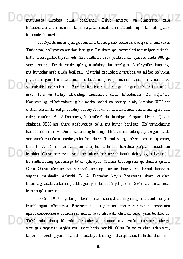 matbuotda   hisobga   olina   boshlandi.   Osiyo   muzeyi   va   Imperator   xalq
kutubxonasida birinchi marta Rossiyada musulmon matbuotining 2 ta bibliografik
ko‘rsatkichi tuzildi. 
1852-yilda nashr qilingan birinchi bibliografik obzorda sharq (shu jumladan,
Turkiston) qo‘lyozma asarlari berilgan. Bu sharq qo‘lyozmalariga tuzilgan birinchi
katta   bibliografik   tajriba   edi.   2ko‘rsatkich   1867-yilda   nashr   qilinib,   unda   900   ga
yaqin   sharq   tillarida   nashr   qilingan   adabiyotlar   berilgan.   Adabiyotlar   haqidagi
ma’lumotlar   arab   tilida   berilgan.   Material   xronologik   tartibda   va   alifbo   bo‘yicha
joylashtirilgan.   Bu   musulmon   matbuotining   rivojlanishini,   uning   mazmunini   va
yo‘nalishini ochib beradi. Bundan ko‘rinadiki, hisobga olingan ko‘pchilik kitoblar
arab,   fors   va   turkiy   tillaridagi   musulmon   diniy   kitoblaridir.   Bu   «Qur’oni
Karim»ning,   «Haftiyak»ning   bir   necha   nashri   va   boshqa   diniy   kitoblar,   XIX   asr
o‘rtalarida nashr etilgan badiiy adabiyotlar va ba’zi musulmon olimlarining 30 dan
oshiq   asarlari   B.   A.Dornning   ko‘rsatkichida   hisobga   olingan.   Unda,   Qozon
shahrida   XIX   asr   sharq   adabiyotiga   to‘la   ma’lumot   berilgan.   Ko‘rsatkichning
kamchiliklari: B. A. Dorn asarlarning bibliografik tavsifini juda qisqa bergan, unda
son   xarakteristikasi,   nashriyotlar   haqida   ma’lumot   yo‘q,   ko‘rsatkich   to‘liq   emas,
buni   B.   A.   Dorn   o‘zi   ham   tan   olib,   ko‘rsatkichni   tuzishda   ko‘plab   musulmon
kitoblari Osiyo muzeyida yo‘q edi, ularni hali topish kerak, deb yozgan. Lekin bu
ko‘rsatkichning   qimmatiga   ta’sir   qilmaydi.   Chunki   bibliografik   qo‘llanma   qadim
O‘rta   Osiyo   olimlari   va   yozuvchilarining   asarlari   haqida   ma’lumot   beruvchi
yagona   manbadir.   Afsuski,   B.   A.   Dorndan   keyin   Rossiyada   sharq   xalqlari
tillaridagi adabiyotlarning bibliografiyasi bilan 15 yil (1867-1884) davomida hech
kim shug‘ullanmadi.
1886   -1917-   yillarga   kelib,   rus   sharqshunosligining   matbuot   organi
hisoblangan   « Записки   Восточного   отделения   императорского   русского
археологического   общества » nomli davomli nashr chiqishi bilan yana boshlandi.
To‘plamda   sharq   tillarida   Turkistonda   chiqqan   adabiyotlar   ro‘yxati,   ularga
yozilgan   taqrizlar   haqida   ma’lumot   berib   borildi.   O‘rta   Osiyo   xalqlari   adabiyoti,
tarixi,   arxeologiyasi   haqida   adabiyotlarning   sharqshunos-turkistonshunoslar
30