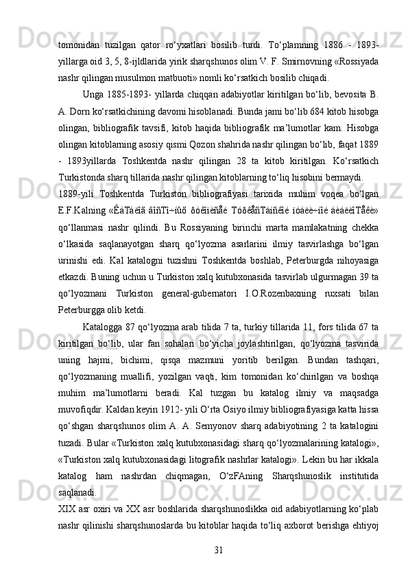 tomonidan   tuzilgan   qator   ro‘yxatlari   bosilib   turdi.   To‘plamning   1886   -   1893-
yillarga oid 3, 5, 8-ijldlarida yirik sharqshunos olim V. F. Smirnovning «Rossiyada
nashr qilingan musulmon matbuoti» nomli ko‘rsatkich bosilib chiqadi. 
Unga 1885-1893- yillarda chiqqan adabiyotlar kiritilgan bo‘lib, bevosita B.
A. Dorn ko‘rsatkichining davomi hisoblanadi. Bunda jami bo‘lib 684 kitob hisobga
olingan,   bibliografik   tavsifi,   kitob   haqida   bibliografik   ma’lumotlar   kam.   Hisobga
olingan kitoblarning asosiy qismi Qozon shahrida nashr qilingan bo‘lib, faqat 1889
-   1893yillarda   Toshkentda   nashr   qilingan   28   ta   kitob   kiritilgan.   Ko‘rsatkich
Turkistonda sharq tillarida nashr qilingan kitoblarning to‘liq hisobini bermaydi.
1889-yili   Toshkentda   Turkiston   bibliografiyasi   tarixida   muhim   voqea   bo‘lgan
E.F.Kalning   «ÊàTàëîã   âîñTî÷íûõ   ðóêîïèñåé   TóðêåñTàíñêîé   ïóáëè÷íîé   áèáëèîTåêè»
qo‘llanmasi   nashr   qilindi.   Bu   Rossiyaning   birinchi   marta   mamlakatning   chekka
o‘lkasida   saqlanayotgan   sharq   qo‘lyozma   asarlarini   ilmiy   tasvirlashga   bo‘lgan
urinishi   edi.   Kal   katalogni   tuzishni   Toshkentda   boshlab,   Peterburgda   nihoyasiga
еtkazdi. Buning uchun u Turkiston xalq kutubxonasida tasvirlab ulgurmagan 39 ta
qo‘lyozmani   Turkiston   general-gubernatori   I.O.Rozenbaxning   ruxsati   bilan
Peterburgga olib ketdi.
Katalogga 87 qo‘lyozma arab tilida 7 ta, turkiy tillarida 11, fors tilida 67 ta
kiritilgan   bo‘lib,   ular   fan   sohalari   bo‘yicha   joylashtirilgan,   qo‘lyozma   tasvirida
uning   hajmi,   bichimi,   qisqa   mazmuni   yoritib   berilgan.   Bundan   tashqari,
qo‘lyozmaning   muallifi,   yozilgan   vaqti,   kim   tomonidan   ko‘chirilgan   va   boshqa
muhim   ma’lumotlarni   beradi.   Kal   tuzgan   bu   katalog   ilmiy   va   maqsadga
muvofiqdir. Kaldan keyin 1912- yili O‘rta Osiyo ilmiy bibliografiyasiga katta hissa
qo‘shgan   sharqshunos   olim   A.   A.   Semyonov   sharq   adabiyotining   2   ta   katalogini
tuzadi. Bular «Turkiston xalq kutubxonasidagi sharq qo‘lyozmalarining katalogi»,
«Turkiston xalq kutubxonasidagi litografik nashrlar katalogi». Lekin bu har ikkala
katalog   ham   nashrdan   chiqmagan,   O‘zFAning   Sharqshunoslik   institutida
saqlanadi.
XIX asr oxiri va XX asr boshlarida sharqshunoslikka oid adabiyotlarning ko‘plab
nashr qilinishi sharqshunoslarda bu kitoblar haqida to‘liq axborot berishga ehtiyoj
31 