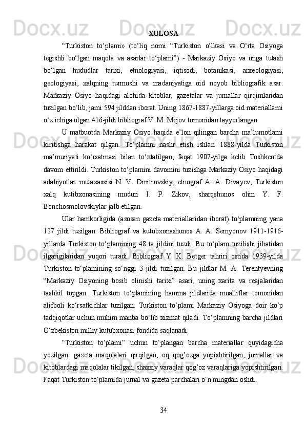 XULOSA
“Turkiston   to‘plami»   (to‘liq   nomi   “Turkiston   o‘lkasi   va   O‘rta   Osiyoga
tegishli   bo‘lgan   maqola   va   asarlar   to‘plami”)   -   Markaziy   Osiyo   va   unga   tutash
bo‘lgan   hududlar   tarixi,   etnologiyasi,   iqtisodi,   botanikasi,   arxeologiyasi,
geologiyasi,   xalqning   turmushi   va   madaniyatiga   oid   noyob   bibliografik   asar.
Markaziy   Osiyo   haqidagi   alohida   kitoblar,   gazetalar   va   jurnallar   qirqimlaridan
tuzilgan bo‘lib, jami 594 jilddan iborat. Uning 1867-1887-yillarga oid materiallarni
o‘z ichiga olgan 416-jildi bibliograf V. M. Mejov tomonidan tayyorlangan. 
U   matbuotda   Markaziy   Osiyo   haqida   e’lon   qilingan   barcha   ma’lumotlarni
kiritishga   harakat   qilgan.   To‘plamni   nashr   etish   ishlari   1888-yilda   Turkiston
ma’muriyati   ko‘rsatmasi   bilan   to‘xtatilgan,   faqat   1907-yilga   kelib   Toshkentda
davom ettirildi. Turkiston to‘plamini davomini tuzishga Markaziy Osiyo haqidagi
adabiyotlar   mutaxassisi   N.   V.   Dmitrovskiy,   etnograf   A.   A.   Divayev,   Turkiston
xalq   kutibxonasining   muduri   I.   P.   Zikov,   sharqshunos   olim   Y.   F.
Bonchosmolovskiylar jalb etilgan. 
Ular   hamkorligida   (asosan   gazeta   materiallaridan   iborat)   to‘plamning   yana
127   jildi   tuzilgan.   Bibliograf   va   kutubxonashunos   A.   A.   Semyonov   1911-1916-
yillarda   Turkiston   to‘plamining   48   ta   jildini   tuzdi.   Bu   to‘plam   tuzilishi   jihatidan
ilgarigilaridan   yuqori   turadi.   Bibliograf   Y.   K.   Betger   tahriri   ostida   1939-yilda
Turkiston   to‘plamining   so‘nggi   3   jildi   tuzilgan.   Bu   jildlar   M.   A.   Terentyevning
“Markaziy   Osiyoning   bosib   olinishi   tarixi”   asari,   uning   xarita   va   reajalaridan
tashkil   topgan.   Turkiston   to‘plamining   hamma   jildlarida   mualliflar   tomonidan
alifboli   ko‘rsatkichlar   tuzilgan.   Turkiston   to‘plami   Markaziy   Osiyoga   doir   ko‘p
tadqiqotlar uchun muhim manba bo‘lib xizmat qiladi. To‘plamning barcha jildlari
O‘zbekiston milliy kutubxonasi fondida saqlanadi.
“Turkiston   to‘plami”   uchun   to‘plangan   barcha   materiallar   quyidagicha
yozilgan:   gazeta   maqolalari   qirqilgan,   oq   qog’ozga   yopishtirilgan,   jurnallar   va
kitoblardagi maqolalar tikilgan, shaxsiy varaqlar qog’oz varaqlariga yopishtirilgan.
Faqat Turkiston to‘plamida jurnal va gazeta parchalari o‘n mingdan oshdi. 
34
