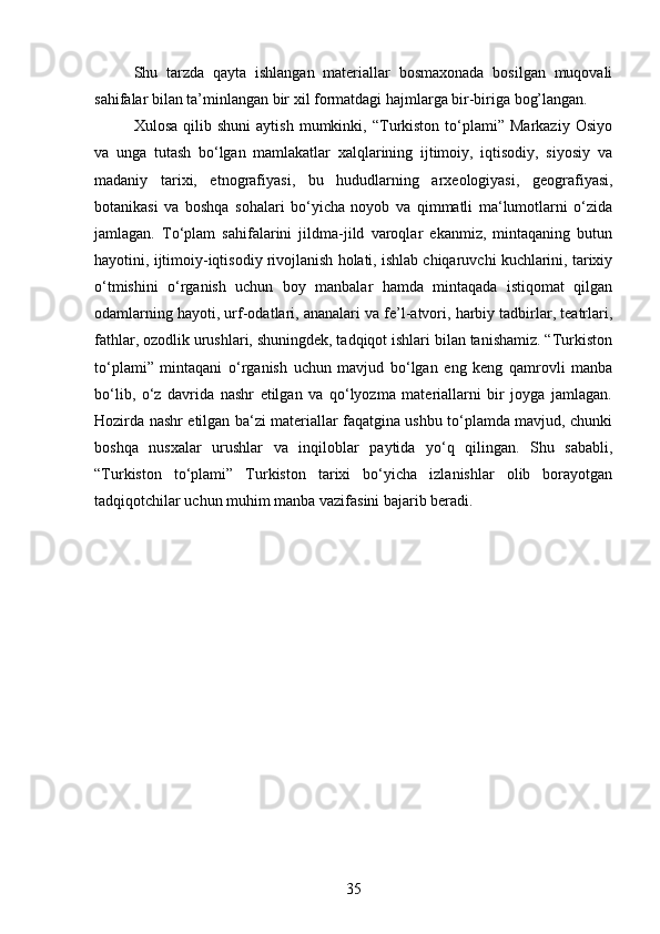 Shu   tarzda   qayta   ishlangan   materiallar   bosmaxonada   bosilgan   muqovali
sahifalar bilan ta’minlangan bir xil formatdagi hajmlarga bir-biriga bog’langan. 
Xulosa   qilib  shuni   aytish   mumkinki,  “Turkiston   to‘plami”  Markaziy   Osiyo
va   unga   tutash   bo‘lgan   mamlakatlar   xalqlarining   ijtimoiy,   iqtisodiy,   siyosiy   va
madaniy   tarixi,   etnografiyasi,   bu   hududlarning   arxeologiyasi,   geografiyasi,
botanikasi   va   boshqa   sohalari   bo‘yicha   noyob   va   qimmatli   ma‘lumotlarni   o‘zida
jamlagan.   To‘plam   sahifalarini   jildma-jild   varoqlar   ekanmiz,   mintaqaning   butun
hayotini, ijtimoiy-iqtisodiy rivojlanish holati, ishlab chiqaruvchi kuchlarini, tarixiy
o‘tmishini   o‘rganish   uchun   boy   manbalar   hamda   mintaqada   istiqomat   qilgan
odamlarning hayoti, urf-odatlari, ananalari va fe’l-atvori, harbiy tadbirlar, teatrlari,
fathlar, ozodlik urushlari, shuningdek, tadqiqot ishlari bilan tanishamiz. “Turkiston
to‘plami”   mintaqani   o‘rganish   uchun   mavjud   bo‘lgan   eng   keng   qamrovli   manba
bo‘lib,   o‘z   davrida   nashr   etilgan   va   qo‘lyozma   materiallarni   bir   joyga   jamlagan.
Hozirda nashr etilgan ba‘zi materiallar faqatgina ushbu to‘plamda mavjud, chunki
boshqa   nusxalar   urushlar   va   inqiloblar   paytida   yo‘q   qilingan.   Shu   sababli,
“Turkiston   to‘plami”   Turkiston   tarixi   bo‘yicha   izlanishlar   olib   borayotgan
tadqiqotchilar uchun muhim manba vazifasini bajarib beradi.
35 