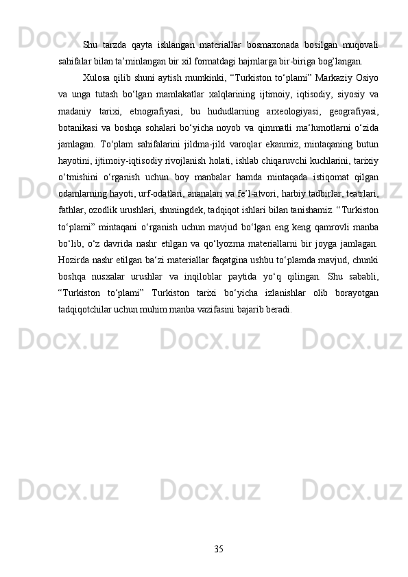 Shu   tarzda   qayta   ishlangan   materiallar   bosmaxonada   bosilgan   muqovali
sahifalar bilan ta’minlangan bir xil formatdagi hajmlarga bir-biriga bog’langan. 
Xulosa   qilib  shuni   aytish   mumkinki,  “Turkiston   to‘plami”  Markaziy   Osiyo
va   unga   tutash   bo‘lgan   mamlakatlar   xalqlarining   ijtimoiy,   iqtisodiy,   siyosiy   va
madaniy   tarixi,   etnografiyasi,   bu   hududlarning   arxeologiyasi,   geografiyasi,
botanikasi   va   boshqa   sohalari   bo‘yicha   noyob   va   qimmatli   ma‘lumotlarni   o‘zida
jamlagan.   To‘plam   sahifalarini   jildma-jild   varoqlar   ekanmiz,   mintaqaning   butun
hayotini, ijtimoiy-iqtisodiy rivojlanish holati, ishlab chiqaruvchi kuchlarini, tarixiy
o‘tmishini   o‘rganish   uchun   boy   manbalar   hamda   mintaqada   istiqomat   qilgan
odamlarning hayoti, urf-odatlari, ananalari va fe’l-atvori, harbiy tadbirlar, teatrlari,
fathlar, ozodlik urushlari, shuningdek, tadqiqot ishlari bilan tanishamiz. “Turkiston
to‘plami”   mintaqani   o‘rganish   uchun   mavjud   bo‘lgan   eng   keng   qamrovli   manba
bo‘lib,   o‘z   davrida   nashr   etilgan   va   qo‘lyozma   materiallarni   bir   joyga   jamlagan.
Hozirda nashr etilgan ba‘zi materiallar faqatgina ushbu to‘plamda mavjud, chunki
boshqa   nusxalar   urushlar   va   inqiloblar   paytida   yo‘q   qilingan.   Shu   sababli,
“Turkiston   to‘plami”   Turkiston   tarixi   bo‘yicha   izlanishlar   olib   borayotgan
tadqiqotchilar uchun muhim manba vazifasini bajarib beradi.
35
