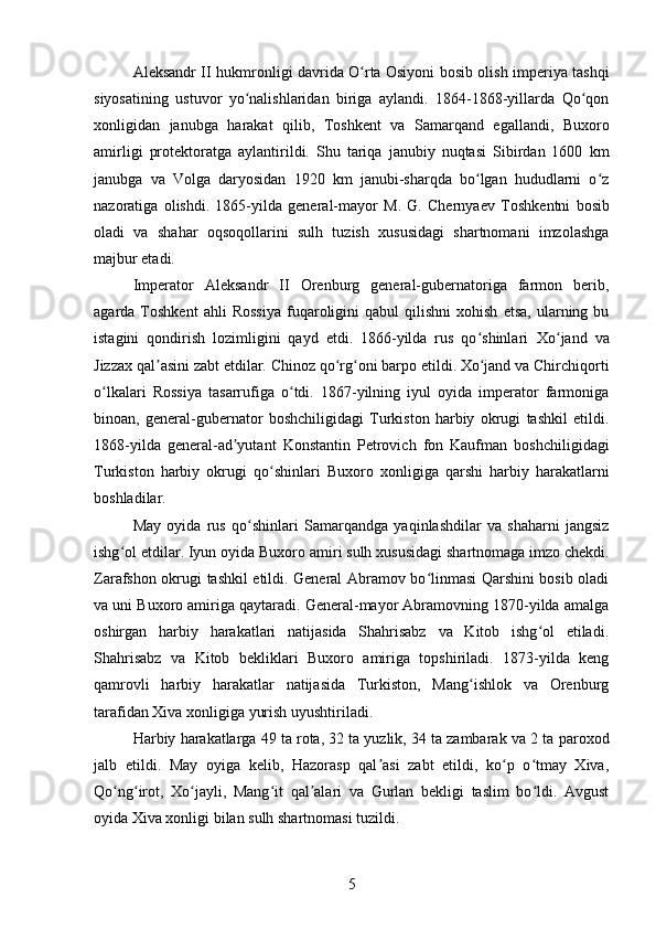 Aleksandr II   hukmronligi davrida O rta Osiyoni bosib olish imperiya tashqiʻ
siyosatining   ustuvor   yo nalishlaridan   biriga   aylandi.   1864-1868-yillarda   Qo qon	
ʻ ʻ
xonligidan   janubga   harakat   qilib,   Toshkent   va   Samarqand   egallandi,   Buxoro
amirligi   protektoratga   aylantirildi.   Shu   tariqa   janubiy   nuqtasi   Sibirdan   1600   km
janubga   va   Volga   daryosidan   1920   km   janubi-sharqda   bo lgan   hududlarni   o z	
ʻ ʻ
nazoratiga   olishdi.   1865-yilda   general-mayor   M.   G.   Chernyaev   Toshkentni   bosib
oladi   va   shahar   oqsoqollarini   sulh   tuzish   xususidagi   shartnomani   imzolashga
majbur etadi. 
Imperator   Aleksandr   II   Orenburg   general-gubernatoriga   farmon   berib,
agarda  Toshkent   ahli   Rossiya   fuqaroligini   qabul   qilishni   xohish   etsa,   ularning  bu
istagini   qondirish   lozimligini   qayd   etdi.   1866-yilda   rus   qo shinlari  
ʻ Xo jand	ʻ   va
Jizzax  qal asini zabt etdilar. Chinoz qo rg oni barpo etildi. Xo jand va Chirchiqorti	
ʼ ʻ ʻ ʻ
o lkalari   Rossiya   tasarrufiga   o tdi.   1867-yilning   iyul   oyida   imperator   farmoniga	
ʻ ʻ
binoan,   general-gubernator   boshchiligidagi   Turkiston   harbiy   okrugi   tashkil   etildi.
1868-yilda   general-ad yutant  	
ʼ Konstantin   Petrovich   fon   Kaufman   boshchiligidagi
Turkiston   harbiy   okrugi   qo shinlari  	
ʻ Buxoro   xonligiga   qarshi   harbiy   harakatlarni
boshladilar. 
May   oyida   rus   qo shinlari  	
ʻ Samarqandga   yaqinlashdilar   va   shaharni   jangsiz
ishg ol etdilar. Iyun oyida 	
ʻ Buxoro amiri  sulh xususidagi shartnomaga imzo chekdi.
Zarafshon okrugi tashkil etildi. General Abramov bo linmasi Qarshini bosib oladi	
ʻ
va uni Buxoro amiriga qaytaradi. General-mayor Abramovning 1870-yilda amalga
oshirgan   harbiy   harakatlari   natijasida   Shahrisabz   va   Kitob   ishg ol   etiladi.	
ʻ
Shahrisabz   va   Kitob   bekliklari   Buxoro   amiriga   topshiriladi.   1873-yilda   keng
qamrovli   harbiy   harakatlar   natijasida   Turkiston,   Mang ishlok   va   Orenburg	
ʻ
tarafidan  Xiva xonligiga  yurish uyushtiriladi. 
Harbiy harakatlarga 49 ta rota, 32 ta yuzlik, 34 ta zambarak va 2 ta  paroxod
jalb   etildi.   May   oyiga   kelib,   Hazorasp   qal asi   zabt   etildi,   ko p   o tmay   Xiva,	
ʼ ʻ ʻ
Qo ng irot,   Xo jayli,   Mang it   qal alari   va   Gurlan   bekligi   taslim   bo ldi.   Avgust	
ʻ ʻ ʻ ʻ ʼ ʻ
oyida Xiva xonligi bilan sulh shartnomasi tuzildi. 
5