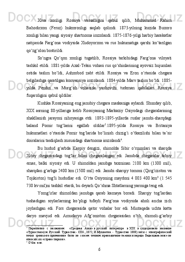 Xiva   xonligi   Rossiya   vassalligini   qabul   qilib,   Muhammad   Rahim
Bahodirxon   (Feruz)   hukmronligi   saqlab   qolindi.   1873-yilning   kuzida   Buxoro
xonligi bilan yangi siyosiy shartnoma imzolandi. 1875-1876-yilgi harbiy harakatlar
natijasida   Farg ona   vodiysidaʻ   Xudoyorxon   va   rus   hukumatiga   qarshi   ko tarilgan	ʻ
qo zg olon bostirildi. 	
ʻ ʻ
So ngra   Qo qon   xonligi   tugatilib,   Rossiya   tarkibidagi   Farg ona   viloyati	
ʻ ʻ ʻ
tashkil etildi. 1881-yilda Axal-Tekin vohasi rus qo shinlarining ayovsiz hujumlari	
ʻ
ostida   taslim   bo ldi,  	
ʻ Ashxobod   zabt   etildi.   Rossiya   va   Eron   o rtasida   chegara	ʻ
belgilashga qaratilgan konvensiya imzolandi. 1884-yilda  Marv  taslim bo ldi. 1885-	
ʻ
yilda   Pendin   va   Murg ob   vohasida   yashovchi   turkman   qabilalari   Rossiya	
ʻ
fuqaroligini qabul qildilar. 
Kushka  Rossiyaning eng janubiy chegara maskaniga aylandi. Shunday qilib,
XIX   asrning   80-yillariga   kelib   Rossiyaning   Markaziy   Osiyodagi   chegaralarining
shakllanish   jarayoni   nihoyasiga   еtdi.   1893-1895-yillarda   ruslar   janubi-sharqdagi
baland   Pomir   tog larini   egallab   oldilar	
ʻ 5
.1895-yilda   Rossiya   va   Britaniya
hukumatlari   o rtasida   Pomir   tog larida   bo linish   chizig i   o tkazilishi   bilan   ta sir	
ʻ ʻ ʻ ʻ ʻ ʼ
doiralarini tasdiqlash xususidagi shartnoma imzolandi 6
.
Bu   hudud   g arbda   Kaspiy   dengizi,   shimolda   Sibir   o rmonlari   va   sharqda	
ʻ ʻ
Xitoy   chegarasidagi   tog lar   bilan   chegaralangan   edi.   Janubda   chegaralar   tabiiy	
ʻ
emas,   balki   siyosiy   edi.   U   shimoldan   janubga   taxminan   2100   km   (1300   mil),
sharqdan g arbga 2400 km (1500 mil) edi. Janubi-sharqiy tomoni (Qirg iziston va	
ʻ ʻ
Tojikiston)   tog li   hududlar   edi.   O rta   Osiyoning   maydoni   4   003   400   km	
ʻ ʻ 2
  (1   545
730 kv mil)ni tashkil etardi, bu deyarli Qo shma Shtatlarning yarmiga teng edi.	
ʻ
Yomg irlar   shimoldan   janubga   qarab   kamaya   boradi.   Sharqiy   tog lardan	
ʻ ʻ
tushadigan   soylarlarning   ko pligi   tufayli   Farg ona   vodiysida   aholi   ancha   zich	
ʻ ʻ
joylashgan   edi.   Fors   chegarasida   qator   vohalar   bor   edi.   Mintaqada   uchta   katta
daryo   mavjud   edi.   Amudaryo   Afg oniston   chegarasidan   o tib,   shimoli-g arbiy	
ʻ ʻ ʻ
5
  Параллелно     с     названием         « C редная     Азия»   в   русской     литературе     в   Х IX     в   сущецвовало     название
«Туркестан»(см.:Русский  Туркестан.- СПб., 1872; И.Мушкетов. -  Туркестан  1888) хотя  с  этнографической
точки  зрения его применение  било  не  совсем  точним: ираноязичние тажики и народа  Бадахшана вовсе не
относятся к «стране тюрков». 
6
  O‘sha  asar.
6 