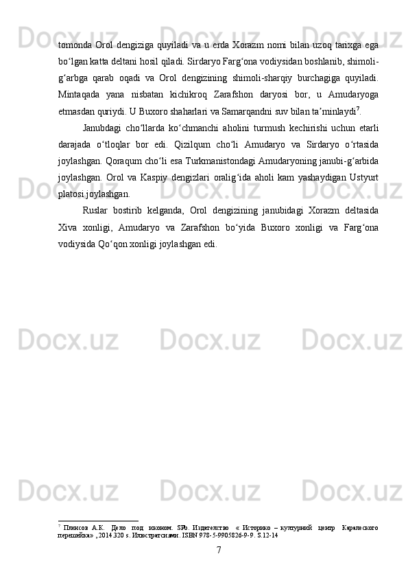 tomonda  Orol   dengiziga   quyiladi   va  u   еrda  Xorazm   nomi   bilan  uzoq   tarixga  ega
bo lgan katta deltani hosil qiladi. Sirdaryo Farg ona vodiysidan boshlanib, shimoli-ʻ ʻ
g arbga   qarab   oqadi   va   Orol   dengizining   shimoli-sharqiy   burchagiga   quyiladi.
ʻ
Mintaqada   yana   nisbatan   kichikroq   Zarafshon   daryosi   bor,   u   Amudaryoga
еtmasdan quriydi. U Buxoro shaharlari va Samarqandni suv bilan ta minlaydi	
ʼ 7
.
Janubdagi   cho llarda   ko chmanchi   aholini   turmush   kechirishi   uchun   еtarli	
ʻ ʻ
darajada   o tloqlar   bor   edi.   Qizilqum   cho li   Amudaryo   va   Sirdaryo   o rtasida	
ʻ ʻ ʻ
joylashgan. Qoraqum cho li esa Turkmanistondagi Amudaryoning janubi-g arbida	
ʻ ʻ
joylashgan.   Orol   va   Kaspiy   dengizlari   oralig ida   aholi   kam   yashaydigan   Ustyurt	
ʻ
platosi joylashgan.
Ruslar   bostirib   kelganda,   Orol   dengizining   janubidagi   Xorazm   deltasida
Xiva   xonligi,   Amudaryo   va   Zarafshon   bo yida   Buxoro   xonligi   va   Farg ona
ʻ ʻ
vodiysida Qo qon xonligi joylashgan edi.	
ʻ
7
  Пленсов   А.К.     Дело     под     иконом.   SPb .   Издателство     «   Историко   –   културний     центр     Каралеского
перешейка» , 2014.320  s . Илюстратсиями.  ISBN  978-5-9905826-9-9.  S.12-14
7 