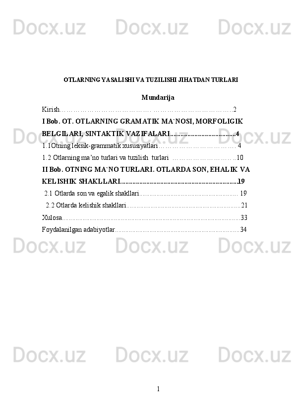OTLARNING YASALISHI VA TUZILISHI JIHATDAN TURLARI
Mundarija
Kirish…………………………………. ……………………………..2
I Bob.  OT. OTLARNING GRAMATIK MA`NOSI, MORFOLIGIK 
BELGILARI, SINTAKTIK VAZIFALARI......................................4
1.1Otning leksik-grammatik xususiyatlari……………………………. 4
1.2  Otlarning ma’no turlari va tuzilish  turlari  …………………….. ..10
II Bob. OTNING MA`NO TURLARI . OTLARDA SON, EHALIK VA 
KELISHIK SHAKLLARI....................................................................19
 2.1  Otlarda son va egalik shakllari......................................................... 19
  2.2 Otlarda kelishik shakllari..................................................................21
Xulosa.......................................................................................................33
Foydalanilgan adabiyotlar........................................................................34
1 