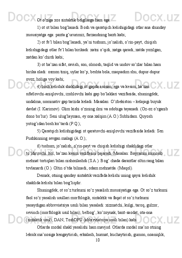 Ot o’ziga xos sintaktik belgilarga ham ega:
1) ot ot bilan bog’lanadi. Bosh va qaratqich kelishigidagi otlar ana shunday 
xususiyatga ega: paxta g’ururimiz, farzandning baxti kabi;
2) ot fe’l bilan bog’lanadi, ya’ni tushum, jo’nalish, o’rin-payt, chiqish 
kelishigidagi otlar fe’l bilan birikadi: xatni o’qidi, xatga qaradi, xatda yozilgan, 
xatdan ko’chirdi kabi;
3) ot ba’zan sifat, ravish, son, olmosh, taqlid va undov so’zlar bilan ham 
birika oladi: osmon tiniq, uylar ko’p, beshta bola, maqsadim shu, dupur-dupur 
ovoz, holiga voy kabi;
4) bosh kelishik shaklidagi ot gapda asosan, ega va kesim, ba’zan 
sifatlovchi-aniqlovchi, izohlovchi kabi gap bo’laklari vazifasida, shuningdek, 
undalma, nominativ gap tarzida keladi. Masalan: O’zbekiston – kelajagi buyuk 
davlat (I. Karimov). Olim kishi o’zining ilmi va odobiga tayanadi. (Oz-oz o’rganib 
dono bo’lur). Seni ulug’layman, ey ona xalqim (A.O.) Subhidam. Quyosh 
yotog’idan bosh ko’tardi (P.Q.);
5) Qaratqich kelishigidagi ot qaratuvchi-aniqlovchi vazifasida keladi: Sen 
Pushkinning sevgan malagi (A.O.);
6) tushum, jo’nalish, o’rin-payt va chiqish kelishigi shaklidagi otlar 
to’ldiruvchi, hol, ba’zan kesim vazifasini bajaradi. Masalan: Bayramni munosib 
mehnat tortiqlari bilan nishonlashdi (S.A.). Bog’ chada daraxtlar oltin rang bilan 
tovlanardi (O.). Oltin o’tda bilinadi, odam mehnatda. (Maqol).
Demak, otning qanday sintaktik vazifada kelishi uning qaysi kelishik 
shaklida kelishi bilan bog’liqdir.
Shuningdek, ot so’z turkumi so’z yasalish xususiyatiga ega. Ot so’z turkumi 
faol so’z yasalish usullari morfologik, sintaktik va faqat ot so’z turkumi 
yasaydigan abbreviatsiya usuli bilan yasaladi: xizmatchi, kulgi, taroq, gulzor, 
sevinch (morfologik usul bilan); belbog’, ko’zoynak, baxt-saodat, ota-ona 
(sintaktik usul); DAN, ToshDPU (abbreviatsiya usuli bilan) kabi.
Otlarda modal shakl yasalishi ham mavjud. Otlarda modal ma’no otning 
leksik ma’nosiga kengaytirish, erkalash, hurmat, kuchaytirish, gumon, noaniqlik, 
10