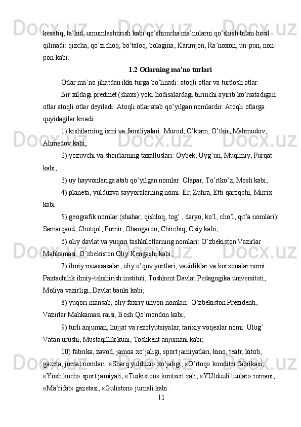 kesatiq, ta’kid, umumlashtirish kabi qo’shimcha ma’nolarni qo’shish bilan hosil 
qilinadi: qizcha, qo’zichoq, bo’taloq, bolagina, Karimjon, Ra’noxon, un-pun, non-
pon kabi.
1.2 Otlarning ma’no turlari
Otlar ma’no jihatdan ikki turga bo’linadi: atoqli otlar va turdosh otlar.
Bir xildagi predmet (shaxs) yoki hodisalardagi birinchi ayirib ko’rsatadigan 
otlar atoqli otlar deyiladi. Atoqli otlar atab qo’yilgan nomlardir. Atoqli otlarga 
quyidagilar kiradi:
1)  k ishilarning ismi va familiyalari: Murod, O’ktam, O’tkir, Mahmudov, 
Ahmedov kabi;
2)  yo zuvchi va shoirlarning taxalluslari: Oybek, Uyg’un, Muqimiy, Furqat 
kabi;
3)  u y hayvonlariga atab qo’yilgan nomlar: Olapar, To’rtko’z, Mosh kabi;
4)  p laneta, yulduzva sayyoralarning nomi: Er, Zuhra, Etti qaroqchi, Mirrix 
kabi.
5)  g eografik nomlar (shahar, qishloq, tog’ , daryo, ko’l, cho’l, qit’a nomlari):
Samarqand, Chotqol, Pomir, Ohangaron, Chirchiq, Osiy kabi;
6)  o liy  d avlat va yuqori tashkilotlarning nomlari: O’zbekiston Vazirlar 
Mahkamasi, O’zbekiston Oliy Kengashi kabi;
7)  i lmiy muassasalar, oliy o’quv yurtlari, vazirliklar va korxonalar nomi: 
Paxtachilik ilmiy-tekshirish instituti, Toshkent Davlat Pedagogika universiteti, 
Moliya vazirligi, Davlat banki kabi;
8)  yu qori mansab, oliy faxriy unvon nomlari: O’zbekiston Prezidenti, 
Vazirlar Mahkamasi raisi, Bosh Qo’mondon kabi;
9)  t urli anjuman, hujjat va rezolyutsiyalar, tarixiy voqealar nomi: Ulug’ 
Vatan urushi, Mustaqillik kuni, Toshkent anjumani kabi;
10)  f abrika, zavod, jamoa xo’jaligi, sport jamiyatlari, kino, teatr, kitob, 
gazeta, jurnal nomlari: «Sharq yulduzi» xo’jaligi, «O’rtoq» konditer fabrikasi, 
«Yosh kuch» sport jamiyati, «Turkiston» kontsert zali, «YUlduzli tunlar» romani, 
«Ma’rifat» gazetasi, «Guliston» jurnali kabi.
11