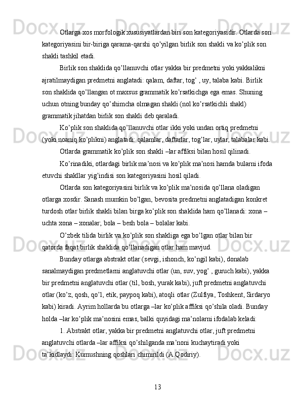 Otlarga xos morfologik xususiyatlardan biri son kategoriyasidir. Otlarda son 
kategoriyasini bir-biriga qarama-qarshi qo’yilgan birlik son shakli va ko’plik son 
shakli tashkil etadi.
Birlik son shaklida qo’llanuvchi otlar yakka bir predmetni yoki yakkalikni 
ajratilmaydigan predmetni anglatadi: qalam, daftar, tog’ , uy, talaba kabi. Birlik 
son shaklida qo’llangan ot maxsus grammatik ko’rsatkichga ega emas. Shuning 
uchun otning bunday qo’shimcha olmagan shakli (nol ko’rsatkichli shakl) 
grammatik jihatdan birlik son shakli deb qaraladi.
Ko’plik son shaklida qo’llanuvchi otlar ikki yoki undan ortiq predmetni 
(yoki noaniq ko’plikni) anglatadi: qalamlar, daftarlar, tog’lar, uylar, talabalar kabi.
Otlarda grammatik ko’plik son shakli –lar affiksi bilan hosil qilinadi.
Ko’rinadiki, otlardagi birlik ma’nosi va ko’plik ma’nosi hamda bularni ifoda
etuvchi shakllar yig’indisi son kategoriyasini hosil qiladi.
Otlarda son kategoriyasini birlik va ko’plik ma’nosida qo’llana oladigan 
otlarga xosdir. Sanash mumkin bo’lgan, bevosita predmetni anglatadigan konkret 
turdosh otlar birlik shakli bilan birga ko’plik son shaklida ham qo’llanadi: xona – 
uchta xona – xonalar; bola – besh bola – bolalar kabi.
O’zbek tilida birlik va ko’plik son shakliga ega bo’lgan otlar bilan bir 
qatorda faqat birlik shaklida qo’llanadigan otlar ham mavjud.
Bunday otlarga abstrakt otlar (sevgi, ishonch, ko’ngil kabi), donalab 
sanalmaydigan predmetlarni anglatuvchi otlar (un, suv, yog’ , guruch kabi), yakka 
bir predmetni anglatuvchi otlar (til, bosh, yurak kabi), juft predmetni anglatuvchi 
otlar (ko’z, qosh, qo’l, etik, paypoq kabi), atoqli otlar (Zulfiya, Toshkent, Sirdaryo 
kabi) kiradi. Ayrim hollarda bu otlarga –lar ko’plik affiksi qo’shila oladi. Bunday 
holda –lar ko’plik ma’nosini emas, balki quyidagi ma’nolarni ifodalab keladi:
1. Abstrakt otlar, yakka bir predmetni anglatuvchi otlar, juft predmetni 
anglatuvchi otlarda –lar affiksi qo’shilganda ma’noni kuchaytiradi yoki 
ta’kidlaydi: Kumushning qoshlari chimirildi (A.Qodiriy).
13 
