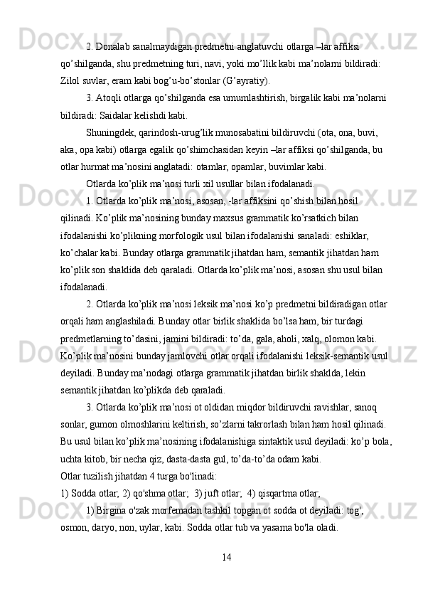 2. Donalab sanalmaydigan predmetni anglatuvchi otlarga –lar affiksi 
qo’shilganda, shu predmetning turi, navi, yoki mo’llik kabi ma’nolarni bildiradi: 
Zilol suvlar, eram kabi bog’u-bo’stonlar (G’ayratiy).
3. Atoqli otlarga qo’shilganda esa umumlashtirish, birgalik kabi ma’nolarni 
bildiradi: Saidalar kelishdi kabi.
Shuningdek, qarindosh-urug’lik munosabatini bildiruvchi (ota, ona, buvi, 
aka, opa kabi) otlarga egalik qo’shimchasidan keyin –lar affiksi qo’shilganda, bu 
otlar hurmat ma’nosini anglatadi: otamlar, opamlar, buvimlar kabi.
Otlarda ko’plik ma’nosi turli xil usullar bilan ifodalanadi.
1. Otlarda ko’plik ma’nosi, asosan, -lar affiksini qo’shish bilan hosil 
qilinadi. Ko’plik ma’nosining bunday maxsus grammatik ko’rsatkich bilan 
ifodalanishi ko’plikning morfologik usul bilan ifodalanishi sanaladi: eshiklar, 
ko’chalar kabi. Bunday otlarga grammatik jihatdan ham, semantik jihatdan ham 
ko’plik son shaklida deb qaraladi. Otlarda ko’plik ma’nosi, asosan shu usul bilan 
ifodalanadi.
2. Otlarda ko’plik ma’nosi leksik ma’nosi ko’p predmetni bildiradigan otlar 
orqali ham anglashiladi. Bunday otlar birlik shaklida bo’lsa ham, bir turdagi 
predmetlarning to’dasini, jamini bildiradi: to’da, gala, aholi, xalq, olomon kabi. 
Ko’plik ma’nosini bunday jamlovchi otlar orqali ifodalanishi leksik-semantik usul 
deyiladi. Bunday ma’nodagi otlarga grammatik jihatdan birlik shaklda, lekin 
semantik jihatdan ko’plikda deb qaraladi.
3. Otlarda ko’plik ma’nosi ot oldidan miqdor bildiruvchi ravishlar, sanoq 
sonlar, gumon olmoshlarini keltirish, so’zlarni takrorlash bilan ham hosil qilinadi. 
Bu usul bilan ko’plik ma’nosining ifodalanishiga sintaktik usul deyiladi: ko’p bola,
uchta kitob, bir necha qiz, dasta-dasta gul, to’da-to’da odam kabi.
Otlar tuzilish jihatdan 4 turga bo'linadi:
1) Sodda otlar; 2) qo'shma otlar;  3) juft otlar;  4) qisqartma otlar;
1) Birgina o'zak morfemadan tashkil topgan ot sodda ot deyiladi: tog', 
osmon, daryo, non, uylar, kabi. Sodda otlar tub va yasama bo'la oladi. 
14 