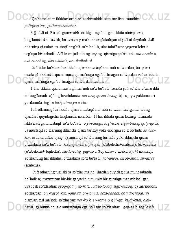 Qo‘shma otlar ikkidan ortiq so‘z ishtirokida ham tuzilishi mumkin: 
gultojixo‘roz, gulhamishabahor .
       3-§. Juft ot.  Bir   xil grammatik shaklga  ega bo‘lgan ikkita otning teng 
bog‘lanishidan tuzilib, bir umumiy ma’noni anglatadigan ot juft ot deyiladi. Juft 
otlarning qismlari mustaqil urg‘uli so‘z bo‘lib, ular talaffuzda yagona leksik 
urg‘uga birlashadi.  Affikslar juft otning keyingi qismiga qo‘shiladi:  ota-onada ΄ n, 
osh-nonni ΄ ng, aka-ukala ΄ r, arz-dodimizni . 
        Juft otlar tarkiban har ikkala qismi mustaqil ma’noli so‘zlardan, bir qismi 
mustaqil, ikkinchi qismi mustaqil ma’noga ega bo‘lmagan so‘zlardan va har ikkala 
qismi ma’noga ega bo‘lmagan so‘zlardan tuziladi:
       1.Har ikkala qismi mustaqil ma’noli so‘z bo‘ladi . Bunda juft so‘zlar o‘zaro ikki
xil bog‘lanadi: a) bog‘lovchilarsiz:  ota-ona, qozon-tovoq;  b) –u, -yu yuklamalari 
yordamida:  tog‘-u tosh, olma-yu o‘rik .
       Juft otlarning har ikkala qismi mustaqil ma’noli so‘zdan tuzilganda uning 
qismlari quyidagicha farqlanishi mumkin: 1) har ikkala qismi hozirgi tilimizda 
ishlatiladigan mustaqil so‘z bo‘ladi:  o‘yin-kulgu, tog‘-tosh, sigir-buzoq, qo‘y-qo‘zi;
2) mustaqil so‘zlarning ikkinchi qismi tarixiy yoki eskirgan so‘z bo‘ladi:  ko‘cha-
kuy, el-ulus, idish-oyoq ; 3) mustaqil so‘zlarning birinchi yoki ikkinchi qismi 
o‘zlashma so‘z bo‘ladi:  kuch-quvvat, o‘y-xayol  (o‘zbekcha+arabcha),  tuz+namak  
(o‘zbekcha+ tojikcha),  savdo-sotiq, gap-so‘z  (tojikcha+o‘zbekcha); 4) mustaqil 
so‘zlarning har ikkalasi o‘zlashma so‘z bo‘ladi:  hol-ahvol, hisob-kitob, sir-asror  
(arabcha). 
    Juft otlarning tuzilshida so‘zlar ma’no jihatdan quyidagicha munosabatda 
bo‘ladi: a) mazmunan bir-biriga yaqin, umumiy bir guruhga mansub bo‘lgan 
uyadosh so‘zlardan:  oyoq-qo‘l, yuz-ko‘z, , idish-tovoq, sigir-buzoq;  b) ma’nodosh 
so‘zlardan:  o‘y-xayol, kuch-quvvat, or-nomus, baxt-saodat, qo‘ydi-chiqdi;  v) 
qismlari zid ma’noli so‘zlardan:  yer-ko‘k, er-xotin, o‘g‘il-qiz, keldi-kitdi, oldi-
berdi;  g) butun-bo‘lak munsabatga ega bo‘lgan so‘zlardan:    gap-so‘z, tog‘-tosh.
16