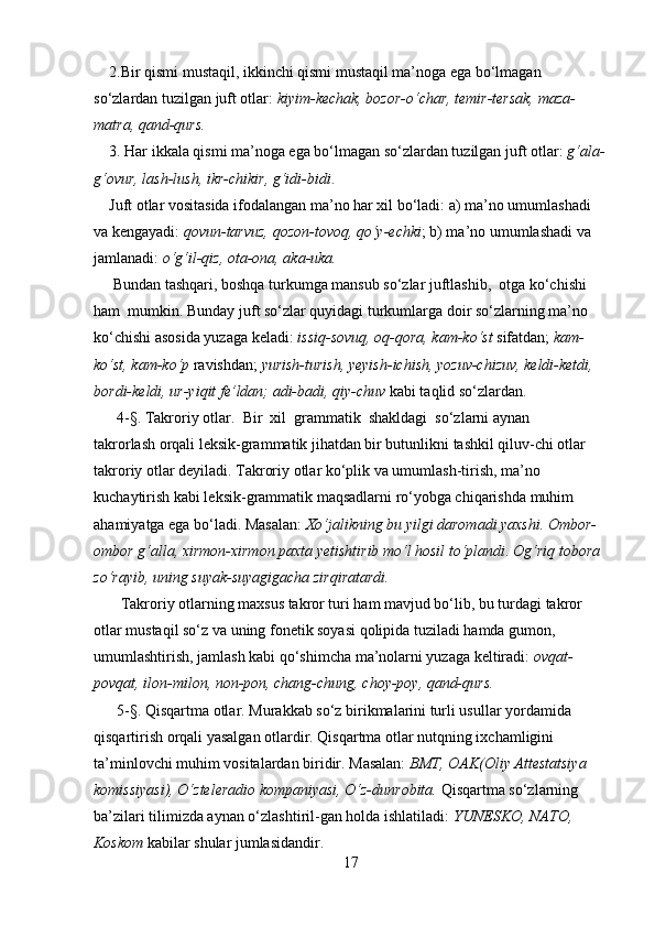      2.Bir qismi mustaqil, ikkinchi qismi mustaqil ma’noga ega bo‘lmagan 
so‘zlardan tuzilgan juft otlar :  kiyim-kechak, bozor-o‘char, temir-tersak, maza-
matra, qand-qurs.
     3. Har ikkala qismi ma’noga ega bo‘lmagan so‘zlardan tuzilgan juft otlar :  g‘ala-
g‘ovur, lash-lush, ikr-chikir, g‘idi-bidi . 
     Juft otlar vositasida ifodalangan ma’no har xil bo‘ladi: a) ma’no umumlashadi 
va kengayadi:  qovun-tarvuz, qozon-tovoq, qo‘y-echki ; b) ma’no umumlashadi va 
jamlanadi:  o‘g‘il-qiz, ota-ona, aka-uka.
      Bundan tashqari, boshqa turkumga mansub so‘zlar juftlashib,  otga ko‘chishi 
ham  mumkin. Bunday juft so‘zlar quyidagi turkumlarga doir so‘zlarning ma’no 
ko‘chishi asosida yuzaga keladi:  issiq-sovuq, oq-qora, kam-ko‘st  sifatdan;  kam-
ko‘st, kam-ko‘p  ravishdan;  yurish-turish, yeyish-ichish, yozuv-chizuv, keldi-ketdi, 
bordi-keldi, ur-yiqit fe’ldan; adi-badi, qiy-chuv  kabi taqlid so‘zlardan.
       4-§.  Takroriy otlar.   Bir  xil  grammatik  shakldagi  so‘zlarni aynan
takrorlash orqali leksik-grammatik jihatdan bir butunlikni tashkil qiluv-chi otlar 
takroriy otlar deyiladi. Takroriy otlar ko‘plik va umumlash-tirish, ma’no 
kuchaytirish kabi leksik-grammatik maqsadlarni ro‘yobga chiqarishda muhim 
ahamiyatga ega bo‘ladi.  Masalan:  Xo‘jalikning bu yilgi daromadi yaxshi.   Ombor-
ombor  g‘alla,  xirmon-xirmon  paxta yetishtirib mo‘l hosil to‘plandi .   Og‘riq tobora 
zo‘rayib, uning  suyak-suyagigacha  zirqiratardi.
        Takroriy otlarning maxsus takror turi ham mavjud bo‘lib, bu turdagi takror 
otlar mustaqil so‘z va uning fonetik soyasi qolipida tuziladi hamda gumon, 
umumlashtirish, jamlash kabi qo‘shimcha ma’nolarni yuzaga keltiradi:  ovqat-
povqat, ilon-milon, non-pon, chang-chung, choy-poy, qand-qurs.
       5-§. Qisqartma otlar.  Murakkab so‘z birikmalarini turli usullar yordamida 
qisqartirish orqali yasalgan otlardir. Qisqartma otlar nutqning ixchamligini 
ta’minlovchi muhim vositalardan biridir. Masalan:  BMT, OAK(Oliy Attestatsiya 
komissiyasi), O‘zteleradio kompaniyasi, O‘z-dunrobita.  Qisqartma so‘zlarning 
ba’zilari tilimizda aynan o‘zlashtiril-gan holda ishlatiladi:  YUNESKO, NATO, 
Koskom  kabilar shular jumlasidandir.  
17 