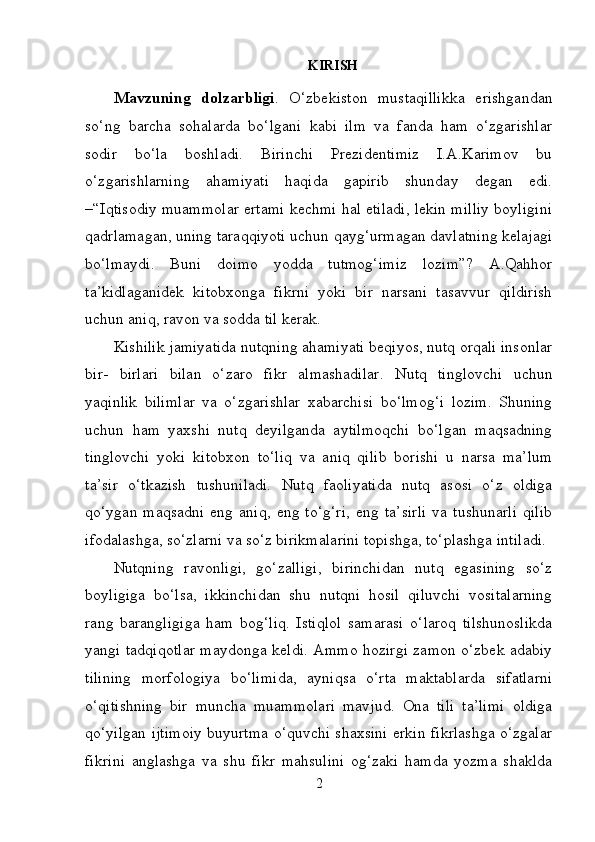 KIRISH
Mavzuning   dolzarbligi .   O‘zbekiston   mustaqillikka   erishgandan
so‘ng   barcha   sohalarda   bo‘lgani   kabi   ilm   va   fanda   ham   o‘zgarishlar
sodir   bo‘la   boshladi.   Birinchi   Prezidentimiz   I.A.Karimov   bu
o‘zgarishlarning   ahamiyati   haqida   gapirib   shunday   degan   edi.
–“Iqtisodiy muammolar ertami kechmi hal etiladi, lekin milliy boyligini
qadrlamagan, uning taraqqiyoti uchun qayg‘urmagan davlatning kelajagi
bo‘lmaydi.   Buni   doimo   yodda   tutmog‘imiz   lozim”?   A.Qahhor
ta’kidlaganidek   kitobxonga   fikrni   yoki   bir   narsani   tasavvur   qildirish
uchun aniq, ravon va sodda til kerak.
Kishilik jamiyatida nutqning ahamiyati beqiyos, nutq orqali insonlar
bir-   birlari   bilan   o‘zaro   fikr   almashadilar.   Nutq   tinglovchi   uchun
yaqinlik   bilimlar   va   o‘zgarishlar   xabarchisi   bo‘lmog‘i   lozim.   Shuning
uchun   ham   yaxshi   nutq   deyilganda   aytilmoqchi   bo‘lgan   maqsadning
tinglovchi   yoki   kitobxon   to‘liq   va   aniq   qilib   borishi   u   narsa   ma’lum
ta’sir   o‘tkazish   tushuniladi.   Nutq   faoliyatida   nutq   asosi   o‘z   oldiga
qo‘ygan   maqsadni   eng   aniq,   eng   to‘g‘ri,   eng   ta’sirli   va   tushunarli   qilib
ifodalashga, so‘zlarni va so‘z birikmalarini topishga, to‘plashga   intiladi.
Nutqning   ravonligi,   go‘zalligi,   birinchidan   nutq   egasining   so‘z
boyligiga   bo‘lsa,   ikkinchidan   shu   nutqni   hosil   qiluvchi   vositalarning
rang   barangligiga   ham   bog‘liq.   Istiqlol   samarasi   o‘laroq   tilshunoslikda
yangi tadqiqotlar maydonga keldi. Ammo hozirgi zamon o‘zbek adabiy
tilining   morfologiya   bo‘limida,   ayniqsa   o‘rta   maktablarda   sifatlarni
o‘qitishning   bir   muncha   muammolari   mavjud.   Ona   tili   ta’limi   oldiga
qo‘yilgan ijtimoiy buyurtma o‘quvchi shaxsini erkin fikrlashga o‘zgalar
fikrini   anglashga   va   shu   fikr   mahsulini   og‘zaki   hamda   yozma   shaklda
2 