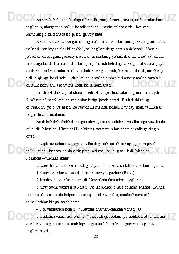 Ba’zan kelishik shaklidagi otlar sifat, son, olmosh, ravish, undov bilan ham 
bog’lanib, ularga tobe bo’lib keladi: ipakdan mayin, talabalardan beshtasi, 
Barnoning o’zi, xonada ko’p, holiga voy kabi.
Kelishik shaklida kelgan otning ma’nosi va vazifasi uning leksik grammatik 
ma’nosi, qanday so’zlar bilan (fe’l, ot) bog’lanishiga qarab aniqlanadi. Masalan: 
jo’nalish kelishigining asosiy ma’nosi harakatning yo’nalish o’rnini ko’rsatishidir: 
maktabga bordi. Bu ma’nodan tashqari jo’nalish kelishigida kelgan ot vosita, payt, 
atash, maqsad ma’nolarini ifoda qiladi: rasmga qaradi, kuzga qoldirildi, singlisiga 
oldi, o’qishga keldi kabi. Lekin kelishik ma’nolaridan biri asosiy ma’no sanaladi, 
kelishik nomi shu asosiy ma’noga ko’ra nomlanadi.
  Bosh kelishikdagi ot shaxs, predmet, voqea-hodisalarning nomini ataydi. 
Kim? nima? qaer? kabi so’roqlardan biriga javob beradi. Bu kelishikning 
ko’rsatkichi yo’q, ya’ni nol ko’rsatkichli shaklda keladi. Bunday shakl tahlilda Ø 
belgisi bilan ifodalanadi.
Bosh kelishik shaklida kelgan otning asosiy sintaktik vazifasi ega vazifasida 
kelishdir. Masalan: Himmatlilik o’zining saxovati bilan odamlar qalbiga singib 
ketadi. 
Nutqda oz uchrasada, ega vazifasidagi so’z qaer? so’rog’iga ham javob 
bo’lib keladi, bunday holda o’rin predmeti ma’nosi anglashiladi. Masalan: 
Toshkent – tinchlik shahri.
O’zbek tilida bosh kelishikdagi ot yana bir necha sintaktik vazifani bajaradi.
1.Kesim vazifasida keladi: Ilm – insoniyat gavhari (Bedil).
2.Izohlovchi vazifasida keladi: Navro’zda Ona tabiat uyg’ onadi.
3.Sifatlovchi vazifasida keladi: Po’lat pichoq qinsiz qolmas (Maqol). Bunda 
bosh kelishik shaklida kelgan ot boshqa ot oldida kelib, qanday? qanaqa? 
so’roqlaridan biriga javob beradi.
4.Hol vazifasida keladi: Yulduzlar chaman-chaman yonadi (O).
5.Undalma vazifasida keladi: Yaxshilik qil, bolam, yomonlikni ot! Undalma 
vasifasida kelgan bosh kelishikdagi ot gap bo’laklari bilan grammatik jihatdan 
bog’lanmaydi.
22 