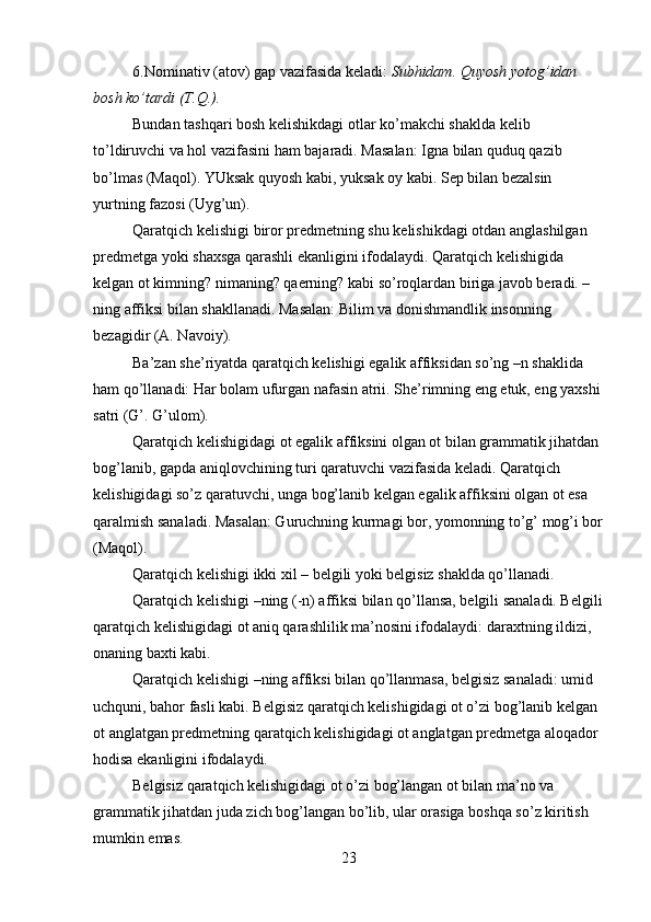 6.Nominativ (atov) gap vazifasida keladi:  Subhidam. Quyosh yotog’idan 
bosh ko’tardi (T.Q.).
Bundan tashqari bosh kelishikdagi otlar ko’makchi shaklda kelib 
to’ldiruvchi va hol vazifasini ham bajaradi. Masalan: Igna bilan quduq qazib 
bo’lmas (Maqol). YUksak quyosh kabi, yuksak oy kabi. Sep bilan bezalsin 
yurtning fazosi (Uyg’un).
Qaratqich kelishigi biror predmetning shu kelishikdagi otdan anglashilgan 
predmetga yoki shaxsga qarashli ekanligini ifodalaydi. Qaratqich kelishigida 
kelgan ot kimning? nimaning? qaerning? kabi so’roqlardan biriga javob beradi. –
ning affiksi bilan shakllanadi. Masalan: Bilim va donishmandlik insonning 
bezagidir (A. Navoiy).
Ba’zan she’riyatda qaratqich kelishigi egalik affiksidan so’ng –n shaklida 
ham qo’llanadi: Har bolam ufurgan nafasin atrii. She’rimning eng etuk, eng yaxshi 
satri (G’. G’ulom).
Qaratqich kelishigidagi ot egalik affiksini olgan ot bilan grammatik jihatdan 
bog’lanib, gapda aniqlovchining turi qaratuvchi vazifasida keladi. Qaratqich 
kelishigidagi so’z qaratuvchi, unga bog’lanib kelgan egalik affiksini olgan ot esa 
qaralmish sanaladi. Masalan: Guruchning kurmagi bor, yomonning to’g’ mog’i bor
(Maqol).
Qaratqich kelishigi ikki xil – belgili yoki belgisiz shaklda qo’llanadi.
Qaratqich kelishigi –ning (-n) affiksi bilan qo’llansa, belgili sanaladi. Belgili
qaratqich kelishigidagi ot aniq qarashlilik ma’nosini ifodalaydi: daraxtning ildizi, 
onaning baxti kabi.
Qaratqich kelishigi –ning affiksi bilan qo’llanmasa, belgisiz sanaladi: umid 
uchquni, bahor fasli kabi. Belgisiz qaratqich kelishigidagi ot o’zi bog’lanib kelgan 
ot anglatgan predmetning qaratqich kelishigidagi ot anglatgan predmetga aloqador 
hodisa ekanligini ifodalaydi.
Belgisiz qaratqich kelishigidagi ot o’zi bog’langan ot bilan ma’no va 
grammatik jihatdan juda zich bog’langan bo’lib, ular orasiga boshqa so’z kiritish 
mumkin emas.
23