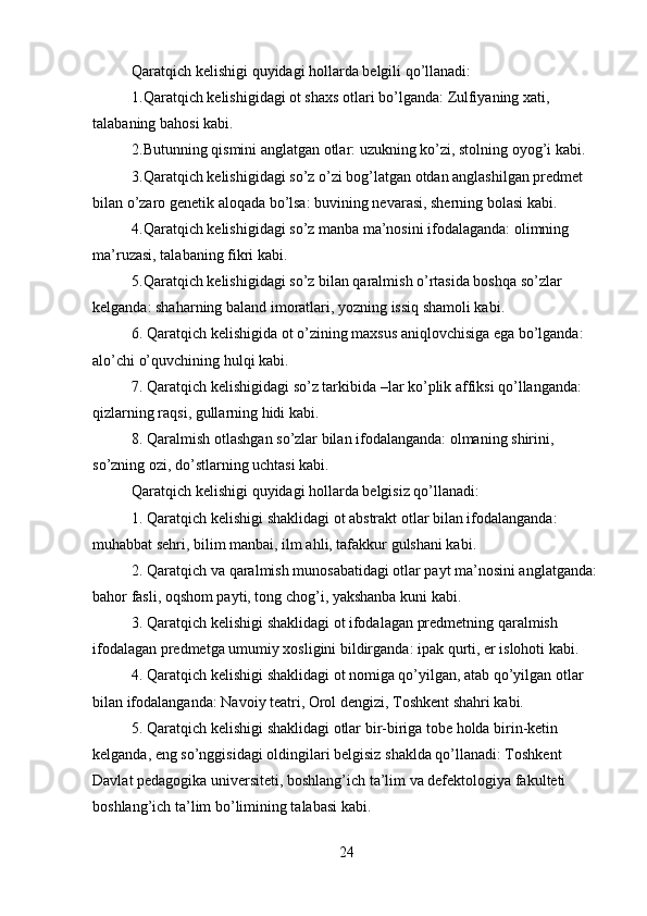 Qaratqich kelishigi quyidagi hollarda belgili qo’llanadi:
1.Qaratqich kelishigidagi ot shaxs otlari bo’lganda: Zulfiyaning xati, 
talabaning bahosi kabi.
2.Butunning qismini anglatgan otlar: uzukning ko’zi, stolning oyog’i kabi.
3.Qaratqich kelishigidagi so’z o’zi bog’latgan otdan anglashilgan predmet 
bilan o’zaro genetik aloqada bo’lsa: buvining nevarasi, sherning bolasi kabi.
4.Qaratqich kelishigidagi so’z manba ma’nosini ifodalaganda: olimning 
ma’ruzasi, talabaning fikri kabi.
5.Qaratqich kelishigidagi so’z bilan qaralmish o’rtasida boshqa so’zlar 
kelganda: shaharning baland imoratlari, yozning issiq shamoli kabi.
6.   Qaratqich kelishigida ot o’zining maxsus aniqlovchisiga ega bo’lganda: 
alo’chi o’quvchining hulqi kabi.
7.   Qaratqich kelishigidagi so’z tarkibida –lar ko’plik affiksi qo’llanganda: 
qizlarning raqsi, gullarning hidi kabi.
8.   Qaralmish otlashgan so’zlar bilan ifodalanganda: olmaning shirini, 
so’zning ozi, do’stlarning uchtasi kabi.
Qaratqich kelishigi quyidagi hollarda belgisiz qo’llanadi:
1.   Qaratqich kelishigi shaklidagi ot abstrakt otlar bilan ifodalanganda: 
muhabbat sehri, bilim manbai, ilm ahli, tafakkur gulshani kabi.
2.   Qaratqich va qaralmish munosabatidagi otlar payt ma’nosini anglatganda: 
bahor fasli, oqshom payti, tong chog’i, yakshanba kuni kabi.
3.   Qaratqich kelishigi shaklidagi ot ifodalagan predmetning qaralmish 
ifodalagan predmetga umumiy xosligini bildirganda: ipak qurti, er islohoti kabi.
4.   Qaratqich kelishigi shaklidagi ot nomiga qo’yilgan, atab qo’yilgan otlar 
bilan ifodalanganda: Navoiy teatri, Orol dengizi, Toshkent shahri kabi.
5.   Qaratqich kelishigi shaklidagi otlar bir-biriga tobe holda birin-ketin 
kelganda, eng so’nggisidagi oldingilari belgisiz shaklda qo’llanadi: Toshkent 
Davlat pedagogika universiteti, boshlang’ich ta’lim va defektologiya fakulteti 
boshlang’ich ta’lim bo’limining talabasi kabi.
24 